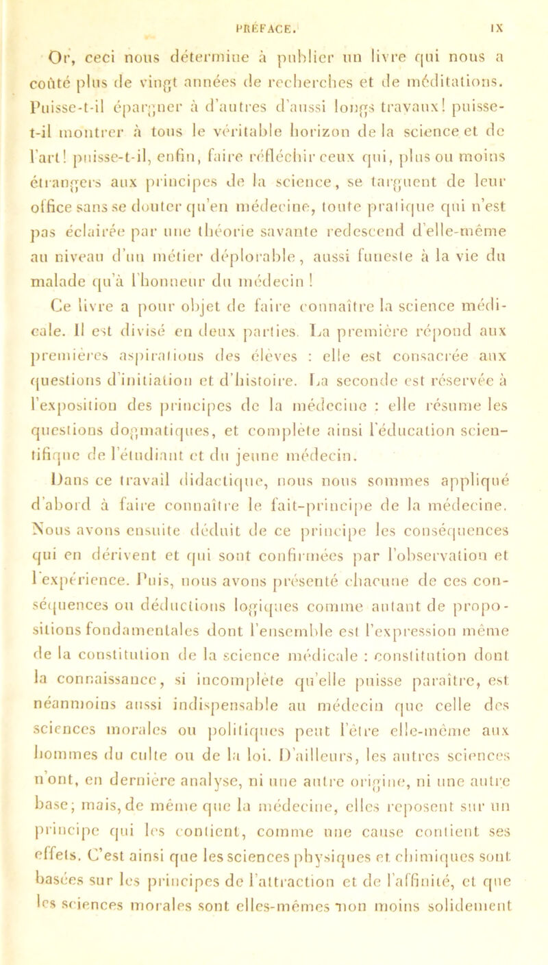 Or, ceci nous détermine à publier un livre qui nous a coûté plus de vingt années de recherches et de méditations. Puisse-t-il épargner à d’autres d’aussi longs travaux! puisse- t-il montrer à tons le véritable horizon delà science et de l’art! puisse-t-il, enfin, faire réfléchir ceux qui, plus ou moins étrangers aux principes de la science, se targuent de leur office sans se douter qu’en médecine, toute pratique qui n’est pas éclairée par une théorie savante redescend d’elle-même au niveau d’un métier déplorable, aussi funeste à la vie du malade qu’à 1 honneur du médecin ! Ce livre a pour objet de faire connaître la science médi- cale. Il est divisé en deux parties. La première répond aux premières aspirations des élèves : elle est consacrée aux questions d initiation et d’histoire. La seconde est réservée à 1 exposition des principes de la médecine : elle résume les questions dogmatiques, et complète ainsi l’éducation scien- tifique de l’étudiant et du jeune médecin. Dans ce travail didactique, nous nous sommes appliqué d’abord à faire connaître le fait-principe de la médecine. Nous avons ensuite déduit de ce principe les conséquences qui en dérivent et qui sont confirmées par l’observation et 1 expérience. Puis, nous avons présenté chacune de ces con- séquences ou déductions logiques comme autant de propo- sitions fondamentales dont l’ensemble est l’expression même de la constitution de la science médicale : constitution dont la connaissance, si incomplète qu’elle puisse paraître, est néanmoins aussi indispensable au médecin que celle des sciences morales ou politiques peut l’être elle-même aux hommes du culte ou de la loi. D’ailleurs, les autres sciences n ont, en dernière analyse, ni une autre origine, ni une autre base; mais,de même que la médecine, elles reposent sur un principe qui les contient, comme une cause contient ses effets. C’est ainsi que les sciences physiques et chimiques sont basées sur les principes de l’attraction et de l’affinité, et que les sciences morales sont elles-mêmes mon moins solidement