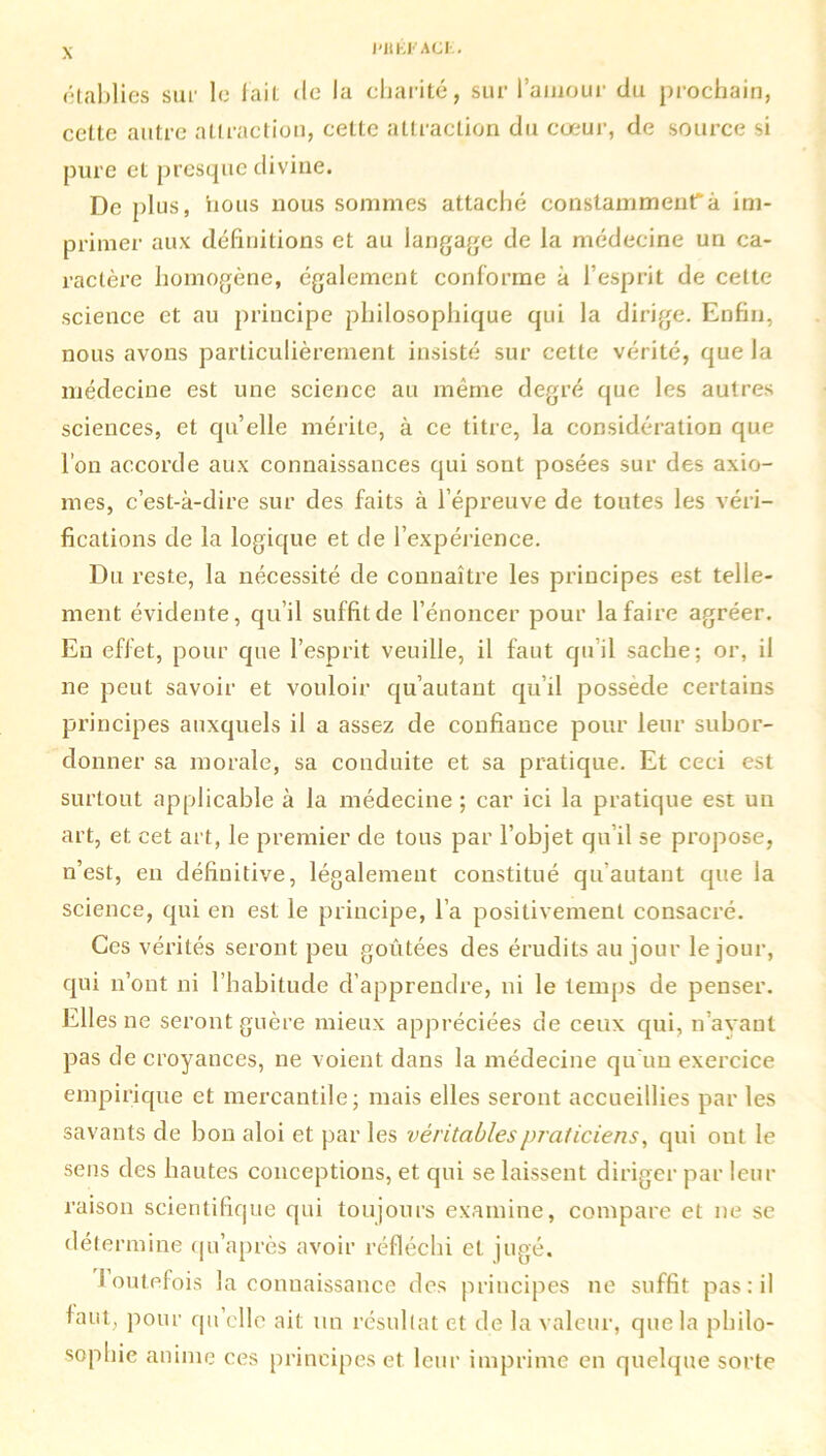 Ht EFACE. établies sur le lai! de la charité, sur l'amour du prochain, cette autre attraction, celte attraction du cœur, de source si pure et presque divine. De plus, nous nous sommes attaché constamment1^ im- primer aux définitions et au langage de la médecine un ca- ractère homogène, également conforme à l’esprit de cette science et au principe philosophique qui la dirige. Enfin, nous avons particulièrement insisté sur cette vérité, que la médecine est une science au même degré que les autres sciences, et qu’elle mérite, à ce titre, la considération que l’on accorde aux connaissances qui sont posées sur des axio- mes, c’est-à-dire sur des faits à l’épreuve de toutes les véri- fications de la logique et de l’expérience. Du reste, la nécessité de connaître les principes est telle- ment évidente, qu’il suffit de l’énoncer pour la faire agréer. En effet, pour que l’esprit veuille, il faut qu’il sache; or, il ne peut savoir et vouloir qu’autant qu’il possédé certains principes auxquels il a assez de confiance pour leur subor- donner sa morale, sa conduite et sa pratique. Et ceci est surtout applicable à la médecine ; car ici la pratique est un art, et cet art, le premier de tous par l’objet qu’il se propose, n’est, eu définitive, légalement constitué qu’autant que la science, qui en est le principe, l’a positivement consacré. Ces vérités seront peu goûtées des érudits au jour le jour, qui n’ont ni l’habitude d’apprendre, ni le temps de penser. Elles ne seront guère mieux appréciées de ceux qui, n’ayant pas de croyances, ne voient dans la médecine qu'un exercice empirique et mercantile; mais elles seront accueillies par les savants de bon aloi et par les véritables praticiens, qui ont le sens des hautes conceptions, et qui se laissent diriger par leur raison scientifique qui toujours examine, compare et ne se détermine qu’après avoir réfléchi et jugé. toutefois la connaissance des principes ne suffit pas: il faut, pour qu’elle ait un résultat et de la valeur, que la philo- sophie anime ces principes et leur imprime en quelque sorte