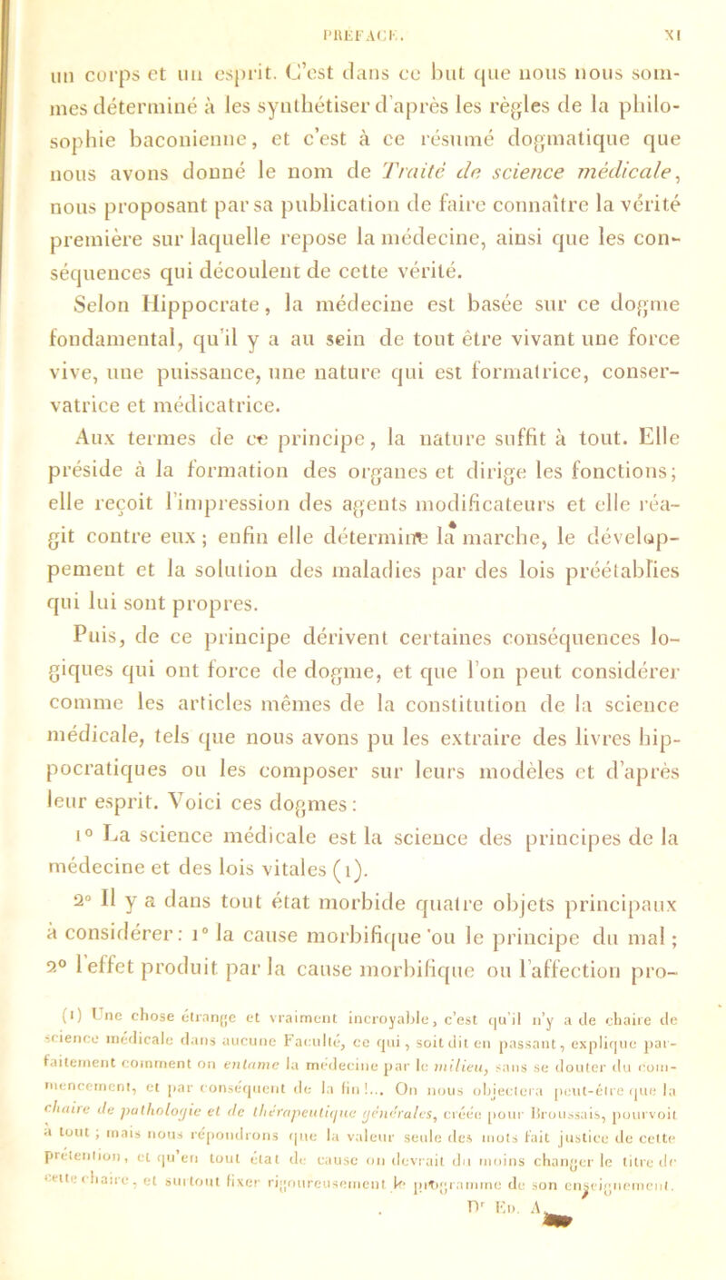 un corps et un esprit. C’est dans ce but que nous nous som- mes déterminé à les synthétiser d’après les règles de la philo- sophie baconienne, et c’est à ce résumé dogmatique que nous avons donné le nom de Traite de science médicale, nous proposant par sa publication de faire connaître la vérité première sur laquelle repose la médecine, ainsi que les con- séquences qui découlent de cette vérité. Selon Hippocrate, la médecine est basée sur ce dogme fondamental, qu’il y a au sein de tout être vivant une force vive, une puissance, une nature qui est formatrice, conser- vatrice et médicatrice. Aux termes de ce principe, la nature suffit à tout. Elle préside à la formation des organes et dirige les fonctions; elle reçoit l’impression des agents modificateurs et elle réa- git contre eux ; enfin elle détermine la marche, le dévelop- pement et la solution des maladies par des lois préétablies qui lui sont propres. Puis, de ce principe dérivent certaines conséquences lo- giques qui ont force de dogme, et que l’on peut considérer comme les articles mêmes de la constitution de la science médicale, tels que nous avons pu les extraire des livres hip- pocratiques ou les composer sur leurs modèles et d’après leur esprit. Voici ces dogmes : i° La science médicale est la science des principes de la médecine et des lois vitales (1). 2° Il y a dans tout état morbide quatre objets principaux à considérer: i° la cause morbifique 'ou le principe du mal ; 2° 1 effet produit par la cause morbifique ou l affection pro- (i) ! ne chose étrange et vraiment incroyable, c’est quil n’y a de chaire de science médicale dans aucune Faculté, ce qui, soit dit en passant, explique par- faitement comment on entame la médecine par le milieu, sans se douter du com- mencement, et par conséquent de la fin!... On nous objectera peut-être que la chaire Je patholoijie et Je thérapeutique générales, créée pour Uroussais, pourvoit a tout , mais nous répondrons que la valeur seule des mots fait justice de cette prétention, cl qu en tout état de cause on devrait du moins changer le titre de •'it'-c lune, et surtout fixer rigoureusement le pitrgrarnme de son enseignement.