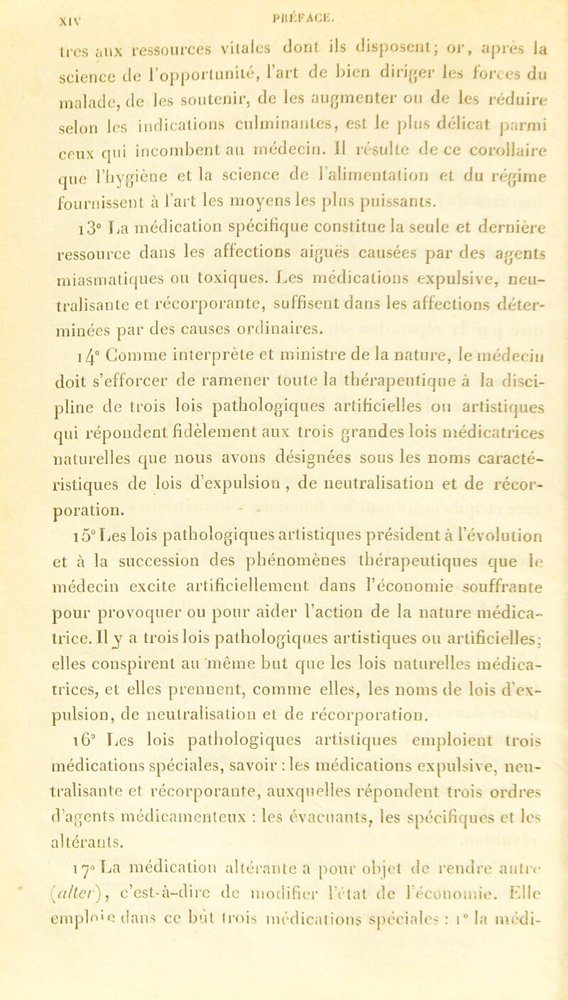 1res aux ressources vitales dont ils disposent; or, après la science de l’opportunité, l’art de bien diriger les forces du malade, de les soutenir, de les augmenter ou de les réduire selon les indications culminantes, est le plus délicat parmi ceux qui incombent au médecin. Il résulte de ce corollaire que l’hygiène et la science de 1 alimentation et du régime fournissent à l’art les moyens les plus puissants. i3° La médication spécifique constitue la seule et dernière ressource dans les affections aiguës causées par des agents miasmatiques ou toxiques. Les médications expulsive, neu- tralisante et récorporante, suffisent dans les affections déter- minées par des causes ordinaires. i4° Comme interprète et ministre de la nature, le médecin doit s’efforcer de ramener toute la thérapeutique à la disci- pline de trois lois pathologiques artificielles ou artistiques qui répondent, fidèlement aux trois grandes lois médicatrices naturelles que nous avons désignées sous les noms caracté- ristiques de lois d’expulsion , de neutralisation et de récor- poration. 15° Les lois pathologiques artistiques président à l’évolution et à la succession des phénomènes thérapeutiques que le médecin excite artificiellement dans l’économie souffrante pour provoquer ou pour aider l’action de la nature médica- trice. Il j a trois lois pathologiques artistiques ou artificielles; elles conspirent au même but que les lois naturelles médica- trices, et elles prennent, comme elles, les noms de lois d’ex- pulsion, de neutralisation et de récorporation. i6° Les lois pathologiques artistiques emploient trois médications spéciales, savoir : les médications expulsive, neu- tralisante et récorporante, auxquelles répondent trois ordres d’agents médicamenteux : les évacuants, les spécifiques et les altérants. 17° La médication altérante a pour objet de rendre autre (aller), c’est-à-dire de modifier l’état de 1 économie. Elle emplo'e dans ce but trois médications spéciales : i° la médi-