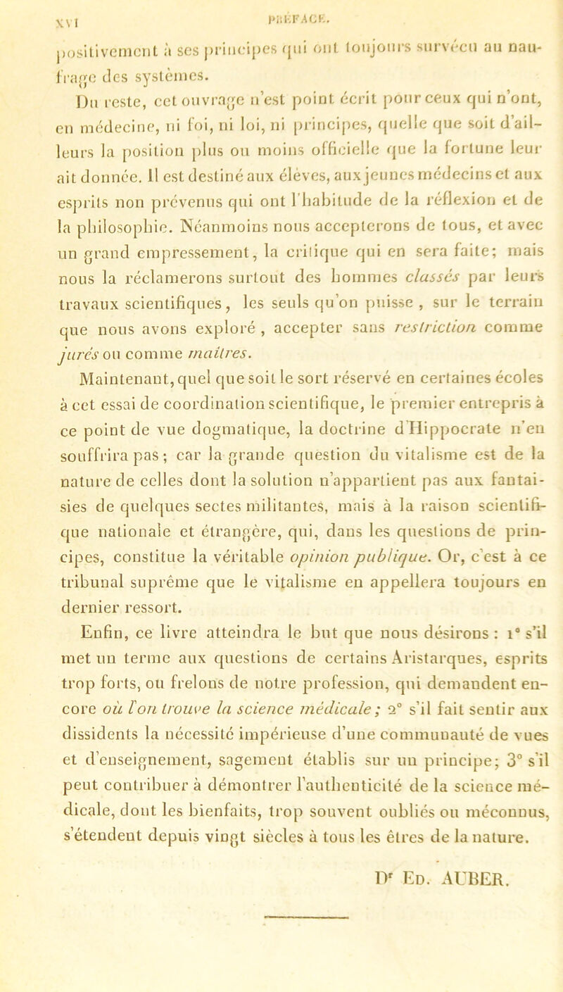 PiiKFACE. positivement à ses principes qui ont toujours survécu au nau- frage des systèmes. Du reste, cet ouvrage n’est point écrit pour ceux qui n’ont, en médecine, ni foi, ni loi, ni principes, quelle que soit d’ail- leurs la position plus ou moins officielle que la fortune leur ait donnée. Il est destiné aux élèves, aux jeunes médecins et aux esprits non prévenus qui ont l'habitude de la réflexion et de la philosophie. Néanmoins nous accepterons de tous, et avec un grand empressement, la critique qui en sera faite; mais nous la réclamerons surtout des hommes classés par leurs travaux scientifiques, les seuls qu’on puisse , sur le terrain que nous avons exploré , accepter sans restriction comme jurés ou comme rnailres. Maintenant, quel que soit le sort réservé en certaines écoles à cet essai de coordination scientifique, le premier entrepris à ce point de vue dogmatique, la doctrine d Hippocrate n’en souffrira pas ; car la grande question du vitalisme est de la nature de celles dont la solution n’appartient pas aux fantai- sies de quelques sectes militantes, mais à la raison scientifi- que nationale et étrangère, qui, dans les questions de prin- cipes, constitue la véritable opinion publique. Or, c’est à ce tribunal suprême que le vitalisme en appellera toujours en dernier ressort. Enfin, ce livre atteindra le but que nous désirons : i° s’il met un terme aux questions de certains Aristarques, esprits trop forts, ou frelons de notre profession, qui demandent en- core où l'on trouve la science médicale ; 2° s’il fait sentir aux dissidents la nécessité impérieuse d’une communauté de vues et d’enseignement, sagement élablis sur uu principe; 3° s'il peut contribuer à démontrer l’authenticité de la science mé- dicale, dont les bienfaits, trop souvent oubliés ou méconnus, s’étendent depuis viDgt siècles à tous les êtres de la nature. Dr Ed. AUBER.