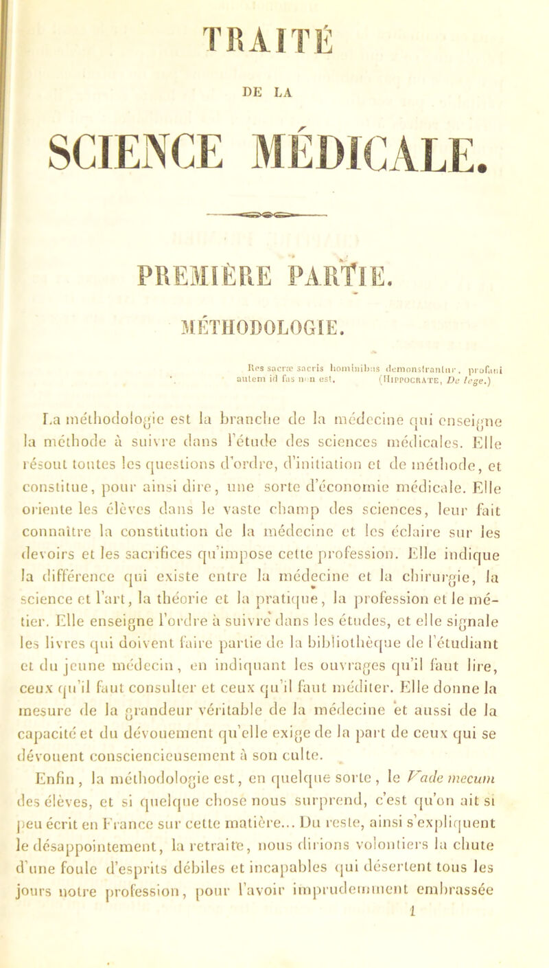 TRAITÉ DK LA PREMIÈRE PARTIE. MÉTHODOLOGIE. Res sacra: sacris liominibns demonsIranUir, proTajii autem id fas non est. (Hippocrate, De lege.) La méthodologie est la branche de la médecine cuti enseigne la méthode à suivre dans l’étude des sciences médicales. Elle résout toutes les questions d’ordre, d’initiation et de méthode, et constitue, pour ainsi dire, une sorte d’économie médicale. Elle oriente les élèves dans le vaste champ des sciences, leur Elit connaître la constitution de la médecine et les éclaire sur les devoirs et les sacrifices qu impose cette profession. Elle indique la différence qui existe entre la médecine et la chirurgie, la science et l’art, la théorie et la pratique, la profession et le mé- tier. Elle enseigne l’ordre à suivre dans les études, et elle signale les livres qui doivent faire partie de la bibliothèque de l’étudiant et du jeune médecin, en indiquant les ouvrages qu’il faut lire, ceux qu’il faut consulter et ceux qu’il faut méditer. Elle donne la mesure de la grandeur véritable de la médecine et aussi de la capacité et du dévouement qu’elle exige de la part de ceux qui se dévouent consciencieusement à son culte. Enfin, la méthodologie est, en quelque sorte , le Vademecum des élèves, et si quelque chose nous surprend, c’est qu’on ait si peu écrit en France sur cette matière... Du reste, ainsi s’expliquent le désappointement, la retraite, nous dirions volontiers la chute d’une foule d’esprits débiles et incapables qui désertent tous les jours notre profession, pour l’avoir imprudemment embrassée
