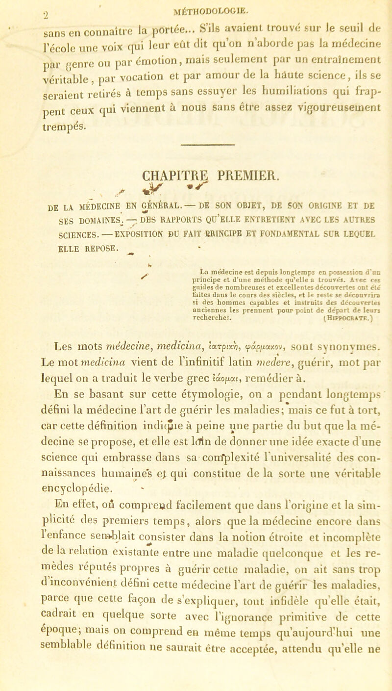 sans en connaître la portée... S’ils avaient trouvé sur le seuil de l’école une voix qui leur eût dit qu’on n’aborde pas la médecine par genre ou par émotion, mais seulement par un entraînement véritable - par vocation et par amour de la haute science, ils se seraient retirés à temps sans essuyer les humiliations qui frap- pent ceux qui viennent à nous sans être assez vigoureusement trempés. CHAPITRE PREMIER. DE LA MÉDECINE EN GÉNÉRAL.— DE SON OBJET, DE SON ORIGINE ET DE SES DOMAINES^ — DES RAPPORTS QU’ELLE ENTRETIENT AVEC LES AUTRES SCIENCES.—EXPOSITION DU FAIT PRINCIPE ET FONDAMENTAL SUR LEQUEL ELLE REPOSE. à» . La médecine est depuis longtemps en possession d'un principe et d'une méthode qu’elle a trouvés. Arec ces guides de nombreuses et excellentes découvertes ont été faites daus le cours des siècles, et le reste se découvrira si des hommes capables et instruits des découvertes anciennes les prennent pour point de départ de leurs recherche?. (Hippocrate.) Les mots médecine, medicina, tarptxv), cpâpfxaxn, sont synonymes. Le mot medicina vient de l’infinitif latin medere, guérir, mot par lequel on a traduit le verbe grec taogat, remédier à. En se basant sur cette étymologie, on a pendant longtemps défini la médecine l’art de guérir les maladies; mais ce fut à tort, car cette définition indique à peine une partie du but que la mé- decine se propose, et elle est lcrin de donner une idée exacte d une science qui embrasse dans sa confplexité l'universalité des con- naissances humaines et qui constitue de la sorte une véritable encyclopédie. En effet, on comprend facilement que dans l’origine et la sim- plicité des premiers temps, alors que la médecine encore dans 1 enfance semblait consister dans la notion étroite et incomplète de la relation existante entre une maladie quelconque et les re- mèdes réputés propres à guérir cette maladie, on ait sans trop d inconvénient défini cette médecine l’art de guérir les maladies, parce que cette façon de s’expliquer, tout infidèle qu elle était, cadrait en quelque sorte avec l’ignorance primitive de cette époque; mais on comprend en même temps qu’aujourd’hui une semblable définition ne saurait être acceptée, attendu qu’elle ne
