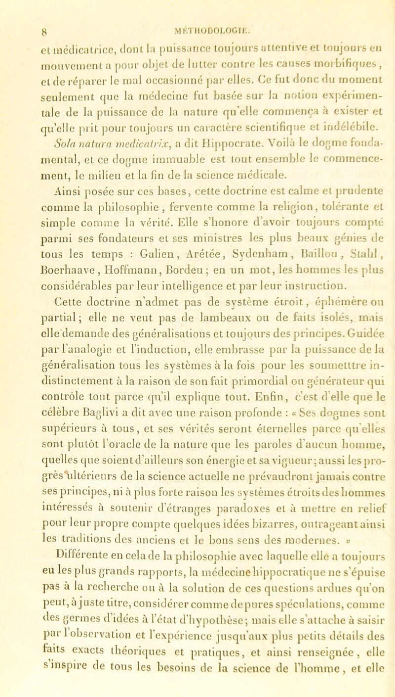 et médicatrice, dont la puissance toujours attentive et toujours en mouvement a pour objet de lutter contre les causes morbifiques , et de réparer le mal occasionné par elles. (Je fut donc du moment seulement que la médecine fut basée sur la notion expérimen- tale de la puissance de la nature qu elle commença à exister et qu’elle prit pour toujours un caractère scientifique et indélébile. Sola naturel medicatrix, a dit Hippocrate. Voila le dogme fonda- mental, et ce dogme immuable est tout ensemble le commence- ment, le milieu et la fin de la science médicale. Ainsi posée sur ces bases, cette doctrine est calme et prudente comme la philosophie , fervente comme la religion, tolérante et simple comme la vérité. Elle s’honore d’avoir toujours compté parmi ses fondateurs et ses ministres les plus beaux génies de tous les temps : Galien, Arétée, Sydenham, Baillou , S ta I j I , Boerhaave, Hoffmann, Bordeu ; en un mot, les hommes les plus considérables par leur intelligence et par leur instruction. Cette doctrine n’admet pas de système étroit, éphémère ou partial; elle ne veut pas de lambeaux ou de faits isolés, mais elle demande des généralisations et toujours des principes. Guidée par l’analogie et l’induction, elle embrasse par la puissance de la généralisation tous les systèmes à la fois pour les soumetltre in- distinctement à la raison de son fait primordial ou générateur qui contrôle tout parce qu’il explique tout. Enfin, c’est d elle que le célèbre Baglivi a dit avec une raison profonde : « Ses dogmes sont supérieurs à tous, et ses vérités seront éternelles parce quelles sont plutôt l’oracle de la nature que les paroles d’aucun homme, quelles que soient d’ailleurs son énergie et sa vigueur : aussi les pro- grès\dtérieurs de la science actuelle ne prévaudront jamais contre ses principes, ni à plus forte raison les systèmes étroits des hommes intéressés à soutenir d’étranges paradoxes et à mettre en relief pour leur propre compte quelques idées bizarres, outrageant ainsi les traditions des anciens et le bons sens des modernes. » Différente en cela de la philosophie avec laquelle elle a toujours eu les plus grands rapports, la médecine hippocratique ne s’épuise pas à la recherche ou à la solution de ces questions ardues qu’on peut, à juste titre, considérer comme dépurés spéculations, comme des germes d idées à l’état d’hypothèse; mais elle s’attache à saisir par 1 observation et l’expérience jusqu’aux plus petits détails des faits exacts théoriques et pratiques, et ainsi renseignée, elle s inspire de tous les besoins de la science de l'homme, et elle