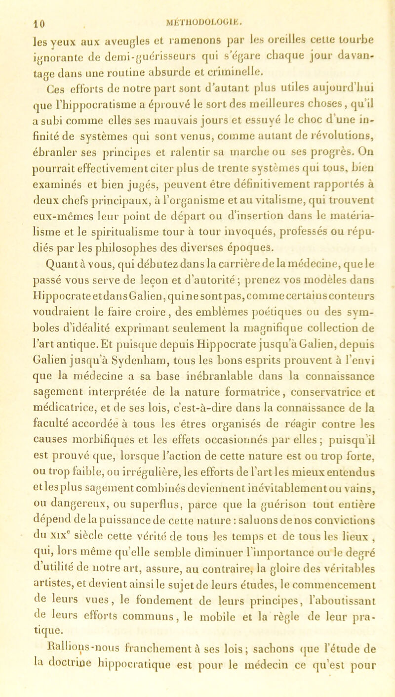les yeux aux aveugles et ramenons par les oreilles celle tourbe ignorante de demi-guérisseurs qui s’égare chaque jour davan- tage dans une routine absurde et criminelle. Ces efforts de notre part sont d’autant plus utiles aujourd’hui que Fhippocratisme a éprouvé le sort des meilleures choses, qu’il a subi comme elles ses mauvais jours et essuyé le choc d’une in- finité de systèmes qui sont venus, comme autant de révolutions, ébranler ses principes et ralentir sa marche ou ses progrès. On pourrait effectivement citer plus de trente systèmes qui tous, bien examinés et bien jugés, peuvent être définitivement rapportés à deux chefs principaux, ù l’organisme et au vitalisme, qui trouvent eux-mêmes leur point de départ ou d’insertion dans le matéria- lisme et le spiritualisme tour à tour invoqués, professés ou répu- diés par les philosophes des diverses époques. Quant à vous, qui débutez dans la carrière de la médecine, que le passé vous serve de leçon et d’autorité; prenez vos modèles dans Hippocrate et dans Galien, qui ne sont pas, comme certains conteurs voudraient le faire croire, des emblèmes poétiques ou des sym- boles d’idéalité exprimant seulement la magnifique collection de l’art antique. Et puisque depuis Hippocrate jusqu’à Galien, depuis Galien jusqu’à Sydenham, tous les bons esprits prouvent à l’envi que la médecine a sa base inébranlable dans la connaissance sagement interprétée de la nature formatrice, conservatrice et médicatrice, et de ses lois, c’est-à-dire dans la connaissance de la faculté accordée à tous les êtres organisés de réagir contre les causes morbifiques et les effets occasionnés par elles; puisqu il est prouvé que, lorsque l’action de cette nature est ou trop forte, ou trop faible, ou irrégulière, les efforts de l’art les mieux entendus et les plus sagement combinés deviennent inévitablement ou vains, ou dangereux, ou superflus, parce que la guérison tout entière dépend delà puissance de cette nature : saluons de nos convictions du xixc siècle cette vérité de tous les temps et de tous les lieux , qui, lors même qu elle semble diminuer l’importance ou le degré d utilité de notre art, assure, au contraire, la gloire des véritables artistes, et devient ainsi le sujet de leurs études, le commencement de leurs vues, le fondement de leurs principes, l’aboutissant de leurs efforts communs, le mobile et la règle de leur pra- tique. Rallions-nous franchement à ses lois; sachons que l’étude de la doctrine hippocratique est pour le médecin ce qu’est pour