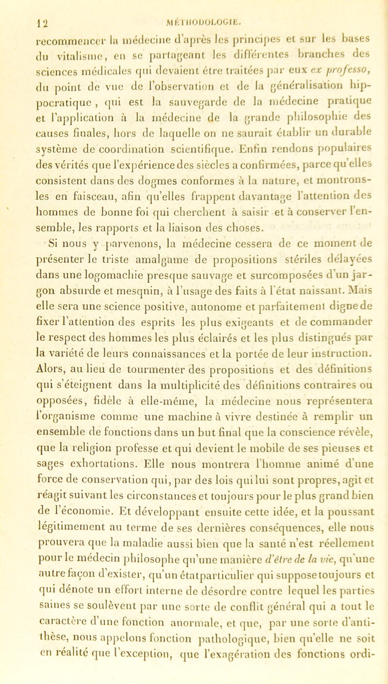recommencer la médecine d’après les principes et sur les bases du vitalisme, en se partageant les différentes branches des sciences médicales cpii devaient être traitées par eux ex professo, du point de vue de l’observation et de la généralisation hip- pocratique , qui est la sauvegarde de la médecine pratique et l’application à la médecine de la grande philosophie des causes finales, hors de laquelle on ne saurait établir un durable système de coordination scientifique. Enfin rendons populaires des vérités que l’expérience des siècles a confirmées, parce qu elles consistent dans des dogmes conformes à la nature, et montrons- les en faisceau, afin qu’elles frappent davantage l’attention des hommes de bonne foi qui cherchent à saisir et à conserver l’en- semble, les rapports et la liaison des choses. Si nous y parvenons, la médecine cessera de ce moment de présenter le triste amalgame de propositions stériles délayées dans une logomachie presque sauvage et surcomposées d’un jar- gon absurde et mesqnin, à l’usage des faits à l'état naissant. Mais elle sera une science positive, autonome et parfaitement digne de fixer l’attention des esprits les plus exigeants et décommander le respect des hommes les plus éclairés et les plus distingués par la variété de leurs connaissances et la portée de leur instruction. Alors, au lieu de tourmenter des propositions et des définitions qui s’éteignent dans la multiplicité des définitions contraires ou opposées, fidèle à elle-même, la médecine nous représentera l’organisme comme une machine à vivre destinée à remplir un ensemble de fonctions dans un but final que la conscience révèle, que la religion professe et qui devient le mobile de ses pieuses et sages exhortations. Elle nous montrera 1 homme animé d'une force de conservation qui, par des lois qui lui sont propres, agit et réagit suivant les circonstances et toujours pour le plus grand bien de l’économie. Et développant ensuite cette idée, et la poussant légitimement au terme de ses dernières conséquences, elle nous prouvera que la maladie aussi bien que la santé n’est réellement pour le médecin philosophe qu’une manière d’élre de la vie, qu une autre façon d exister, qu’un étatparticulier qui suppose toujours et qui dénote un elfort interne de désordre contre lequel les parties saines se soulèvent par une sorte de conflit général qui a tout le caractère d’une fonction anormale, et que, par une sorte d’anti- thèse, nous appelons fonction pathologique, bien qu’elle ne soit en réalité que l’exception, que l’exagération des fonctions ordi-