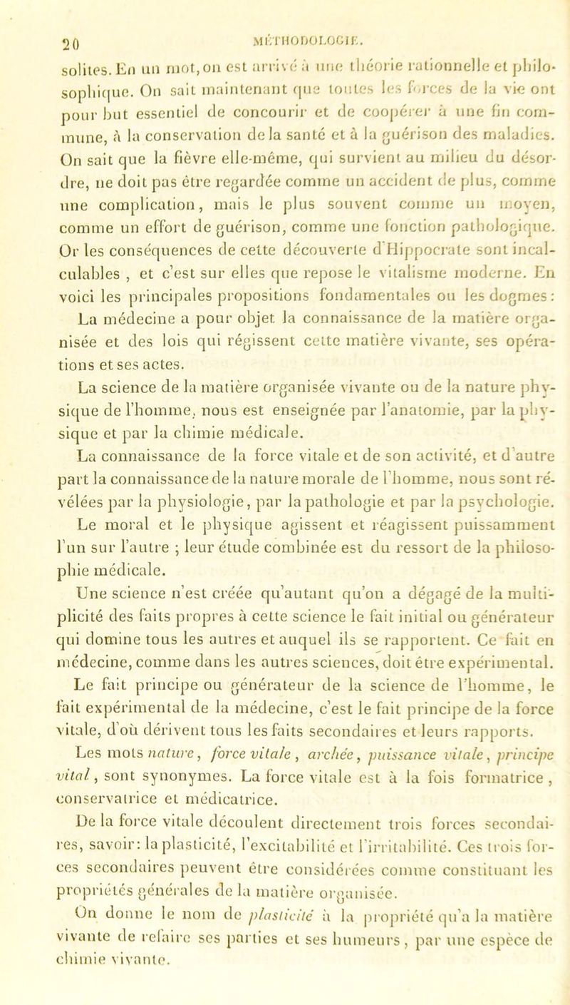 solites. En un mot, on est arrivé à une théorie rationnelle et philo- sophique. On sait maintenant que toutes les forces de la vie ont pour but essentiel de concourir et de coopérer à une fin com- mune, à la conservation delà santé et à la guérison des maladies. On sait que la fièvre elle-même, qui survient au milieu du désor- dre, 11e doit pas être regardée comme un accident de [dus, comme une complication, mais le plus souvent comme un moyen, comme un effort de guérison, comme une fonction pathologique. Or les conséquences de cette découverte d'Hippocrate sont incal- culables , et c’est sur elles que repose le vitalisme moderne. En voici les principales propositions fondamentales ou les dogmes: La médecine a pour objet la connaissance de la matière orga- nisée et des lois qui régissent cette matière vivante, ses opéra- tions et ses actes. La science de la matière organisée vivante ou de la nature phv- sique de l’homme, nous est enseignée par l’anatomie, par la phy- sique et par la chimie médicale. La connaissance de la force vitale et de son activité, et d autre part la connaissance de la nature morale de l’homme, nous sont ré- vélées par la physiologie, par la pathologie et par la psychologie. Le moral et le physique agissent et réagissent puissamment l’un sur l’autre ; leur étude combinée est du ressort de la philoso- phie médicale. Une science n’est créée qu’autant qu’on a dégagé de la multi- plicité des faits propres à celte science le fait initial ou générateur qui domine tous les autres et auquel ils se rapportent. Ce fait en médecine, comme dans les autres sciences, doit être expérimental. Le fait principe ou générateur de la science de l'homme, le fait expérimental de la médecine, c’est le fait principe de la force vitale, d’où dérivent tous les faits secondaires et leurs rapports. Les mots nature, force vitale, archée, puissance vitale, principe vital, sont synonymes. La force vitale est à la fois formatrice , conservatrice et médicatrice. De la force vitale découlent directement trois forces secondai- res, savoir: la plasticité, l’excitabilité et l’irritabilité. Ces ( roi s for- ces secondaires peuvent être considérées comme constituant les propriétés générales de lu matière organisée. Un donne le nom de plasticité à la propriété qu’a la matière vivante de refaire ses parties et ses humeurs, par une espèce de chimie vivante.