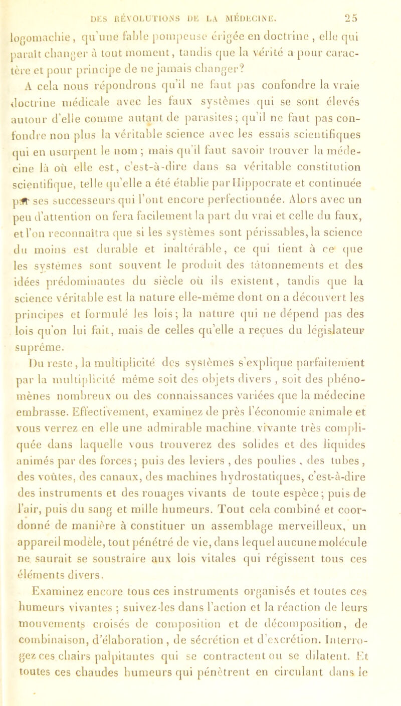 logomachie, qu’une fable pompeuse érigée en doctrine , elle qui paraît changer à tout moment, tandis que la vérité a pour carac- tère et pour principe de ne jamais changer? A cela nous répondrons qu’il ne faut pas confondre la vraie doctrine médicale avec les faux systèmes qui se sont élevés autour d’elle comme autant de parasites; qu’il ne faut pas con- fondre non plus la véritable science avec les essais scientifiques qui en usurpent le nom ; mais qu’il Ihut savoir trouver la méde- cine là où elle est, c’est-à-dire dans sa véritable constitution scientifique, telle qu elle a été établie par Hippocrate et continuée p.ft' ses successeurs qui l’ont encore perfectionnée. Alors avec un peu d’attention on fera facilement la part du vrai et celle du faux, et l’on reconnaîtra que si les systèmes sont périssables, la science du moins est durable et inaltérable, ce cpii tient à ce (pie les systèmes sont souvent le produit des tâtonnements et des idées prédominantes du siècle où ils existent, tandis (pie la science véritable est la nature elle-même dont on a découvert les principes et formulé les lois; la nature qui ne dépend pas des lois qu’on lui fait, mais de celles qu’elle a reçues du législateur suprême. Du reste, la multiplicité des systèmes s’explique parfaitement par la multiplicité même soit des objets divers , soit des phéno- mènes nombreux ou des connaissances variées que la médecine embrasse. Effectivement, examinez de près l’économie animale et vous verrez en elle une admirable machine vivante très compli- quée dans laquelle vous trouverez des solides et des liquides animés par des forces; puis des leviers , des poulies , des tubes , des voûtes, des canaux, des machines hydrostatiques, c’est-à-dire des instruments et des rouages vivants de toute espèce; puis de l’air, puis du sang et mille humeurs. Tout cela combiné et coor- donné de manière à constituer un assemblage merveilleux, un appareil modèle, tout pénétré de vie, dans lequel aucune molécule ne saurait se soustraire aux lois vitales qui régissent tous ces éléments divers. Examinez encore tous ces instruments organisés et toutes ces humeurs vivantes ; suivez lcs dans l’action et la réaction de leurs mouvements croisés de composition et de décomposition, de combinaison, d’élaboration , de sécrétion et d excrétion. Interro- gez ces chairs palpitantes qui se contractent ou se dilatent. Et toutes ces chaudes humeurs qui pénètrent en circulant dans le