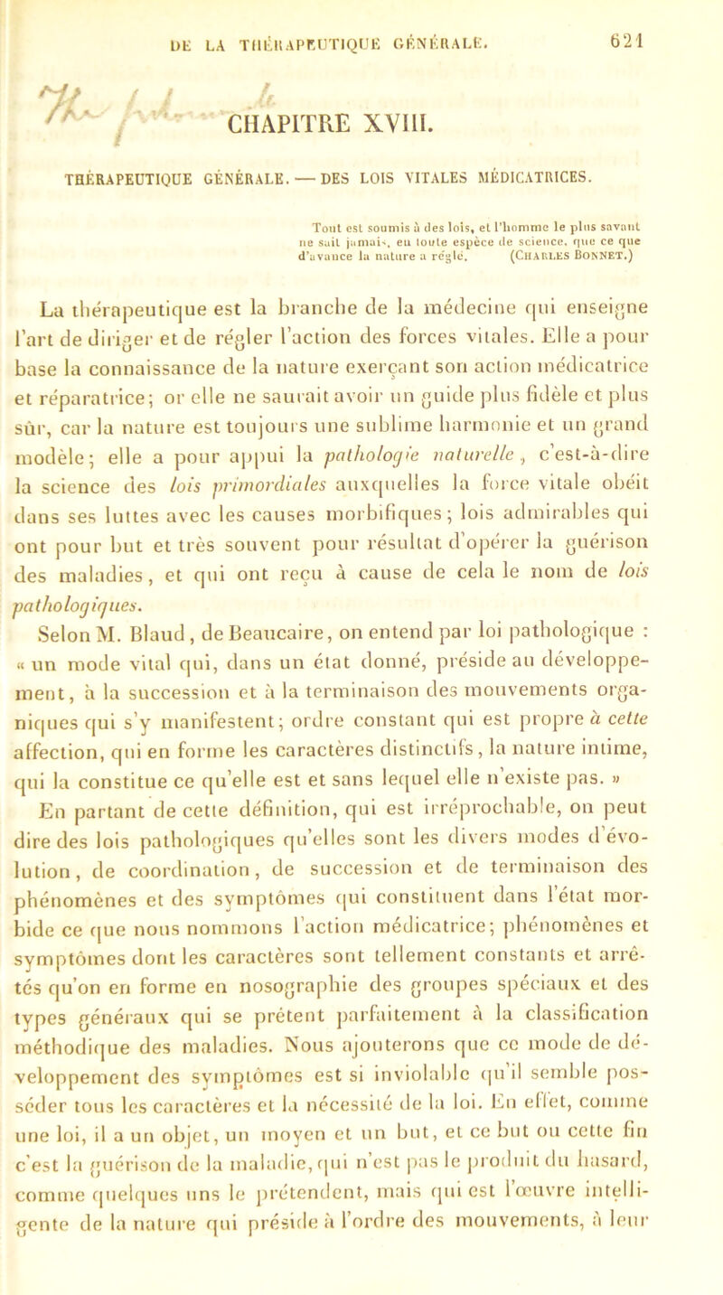 / / JU ' CHAPITRE XVIII. THÉRAPEUTIQUE GÉNÉRALE. — DES LOIS VITALES MÉDICATRICES. Tout est soumis à des lois, et l’homme le plus savant ne suit jamais, eu toute espèce de science, que ce que d’avance la nature a règle. (Chaules Bonnet.) La thérapeutique est la branche de la médecine qui enseigne l’art de diriger et de régler l’action des forces vitales. Elle a pour base la connaissance de la nature exerçant son action médicatrice et réparatrice; or elle ne saurait avoir un guide plus fidèle et plus sûr, car la nature est toujours une sublime harmonie et un grand modèle; elle a pour appui la pathologie naturelle, c’est-à-dire la science des lois primordiales auxquelles la force vitale obéit dans ses luttes avec les causes morbifiques; lois admirables qui ont pour but et très souvent pour résultat d’opérer la guérison des maladies, et qui ont reçu à cause de cela le nom de lois pathologiques. Selon M. Blaud , de Beaucaire, on entend par loi pathologique : « un mode vital qui, dans un état donné, préside au développe- ment, à la succession et à la terminaison des mouvements orga- niques qui s’y manifestent; ordre constant qui est propre à cette affection, qui en forme les caractères distinctifs, la nature intime, qui la constitue ce qu elle est et sans lequel elle n existe pas. » En partant de cette définition, qui est irréprochable, on peut dire des lois pathologiques qu’elles sont les divers modes d évo- lution, de coordination, de succession et de terminaison des phénomènes et des symptômes qui consument dans 1 état mor- bide ce que nous nommons l'action médicatrice; phénomènes et symptômes dont les caractères sont tellement constants et arrê- tés qu’on en forme en nosographie des groupes spéciaux et des types généraux qui se prêtent parfaitement à la classification méthodique des maladies. Nous ajouterons que ce mode de dé- veloppement des symptômes est si inviolable qu il semble pos- séder tous les caractères et la nécessité de la loi. En ellet, comme une loi, il a un objet, un moyen et un but, et ce but ou cette fin c'est la guérison de la maladie, qui n est (tas le produit du hasard, comme quelques uns le prétendent, mais qui est 1 œuvre intelli- gente de la nature qui préside à l’ordre des mouvements, a leur