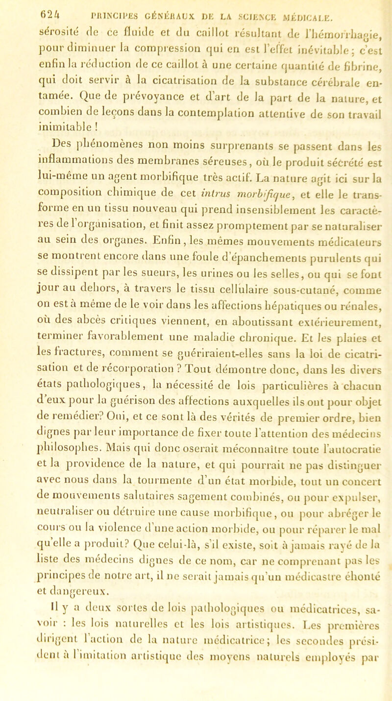 sérosité do ce fluide et du caillot résultant de l'hémorrhagie, pour diminuer la compression qui en est l’effet inévitable; c’est enfin la réduction de ce caillot à une certaine quantité de fibrine, qui doit servir à la cicatrisation de la substance cérébrale en- tamée. Que de prévoyance et d’art de la part de la nature, et combien de leçons dans la contemplation attentive de son travail inimitable ! Des phénomènes non moins surprenants se passent dans les inflammations des membranes séreuses, où le produit sécrété est lui-même un agent morbifique très actif. La nature agit ici sur la composition chimique de cet intrus morbifique, et elle le trans- forme en un tissu nouveau qui prend insensiblement les caractè- res de 1 organisation, et finit assez promptement par se naturaliser au sein des organes. Enfin, les mêmes mouvements médicateurs se montrent encore dans une foule d’épanchements purulents qui se dissipent par les sueurs, les urines ou les selles, ou qui se font jour au dehors, à travers le tissu cellulaire sous-cutané, comme on est a même de le voir dans les affections hépatiques ou rénales, où des abcès critiques viennent, en aboutissant extérieurement, terminer favorablement une maladie chronique. Et Jes plaies et les fractures, comment se guériraient-elles sans la loi de cicatri- sation et de récorporation ? Tout démontre donc, dans les divers états pathologiques, la nécessité de lois particulières à chacun d eux pour la guérison des affections auxquelles ils ont pour objet de remédier? Oui, et ce sont là des vérités de premier ordre, bien dignes par leur importance de fixer toute l’attention des médecins philosophes. Mais qui donc oserait méconnaître toute l’autocratie et la providence de la nature, et qui pourrait ne pas distinguer avec nous dans la tourmente d’un état morbide, tout un concert de mouvements salutaires sagement combinés, ou pour expulser, neutraliser ou détruire une cause morbifique, ou pour abréger le cours ou la violence d une action morbide, ou pour réparer le mal quelle a produit? Que celui-là, s’il existe, soit à jamais rayé de la liste des médecins dignes de ce nom, car ne comprenant pas les principes de notre art, il ne serait jamais qu’un médieastre éhonté et dangereux. Il y a deux sortes de lois pathologiques ou médicatrices, sa- voir : les lois naturelles et les lois artistiques. Les premières dirigent 1 action de la nature médicatrice; les secondes prési- dent à I imitation artistique des moyens naturels employés par