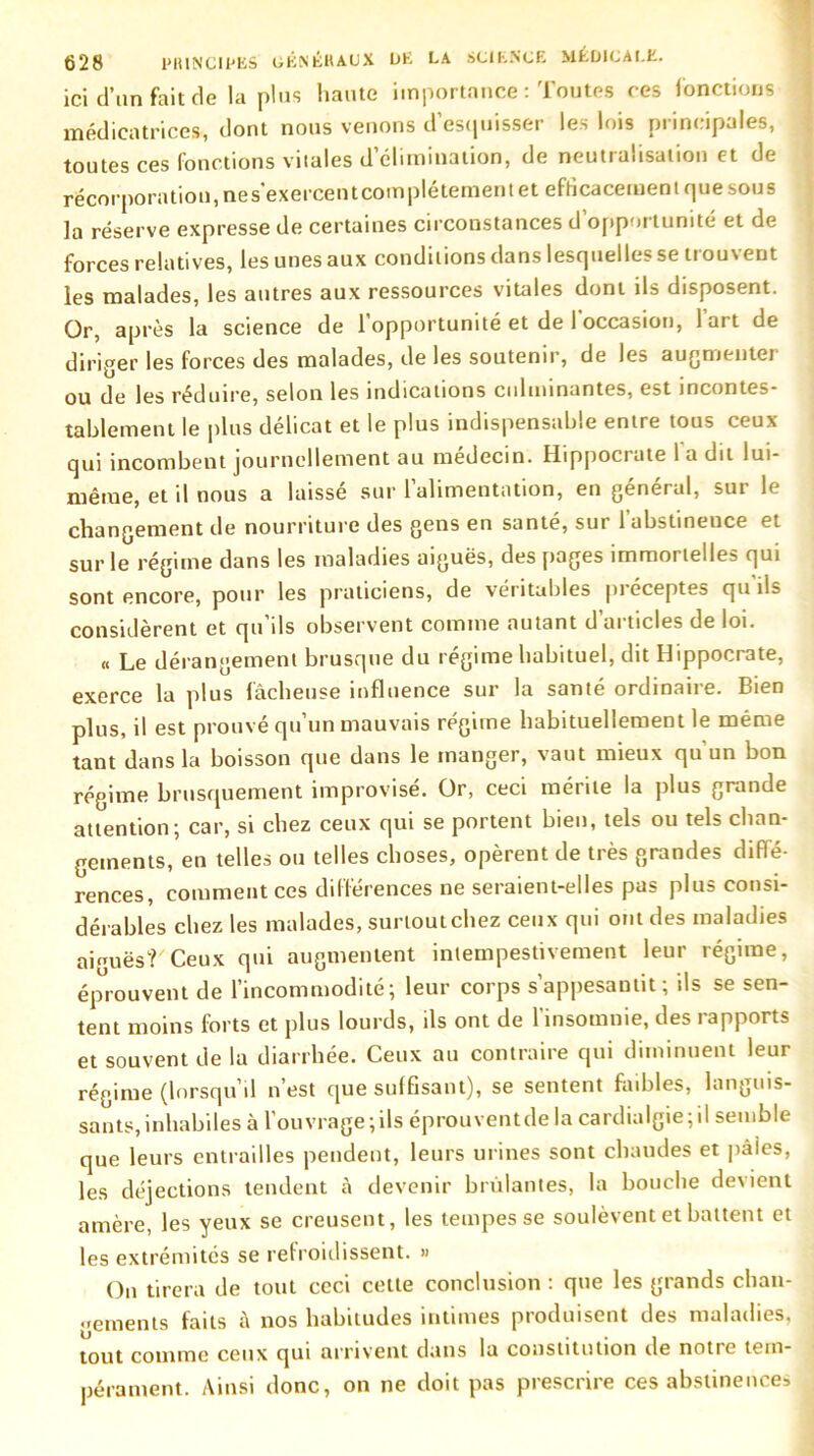 ici d’un fait de la plus haute importance : Toutes ces fonctions médicatrices, dont nous venons d’esquisser les lois principales, toutes ces fonctions vitales d’élimination, de neutralisation et de récorporation, ne s’exercent complètement et efficacement que soub la réserve expresse de certaines circonstances d opportunité et de forces relatives, les unes aux conditions dans lesquelles se trouvent les malades, les autres aux ressources vitales dont ils disposent. Or, après la science de l’opportunité et de l'occasion, l’art de diriger les forces des malades, de les soutenir, de les augmenter ou de les réduire, selon les indications culminantes, est incontes- tablement le plus délicat et le plus indispensable entre tous ceux qui incombent journellement au médecin. Hippocrate 1 a dit lui- même, et il nous a laissé sur l’alimentation, en général, sur le changement de nourriture des gens en santé, sur l’abstineuce et sur le régime dans les maladies aiguës, des pages immortelles qui sont encore, pour les praticiens, de véritables préceptes qu'ils considèrent et qu’ils observent comme autant d’articles de loi. « Le dérangement brusque du régime habituel, dit Hippocrate, exerce la plus fâcheuse influence sur la santé ordinaire. Bien plus, il est prouvé qu’un mauvais régime habituellement le même tant dans la boisson que dans le manger, vaut mieux qu'un bon régime brusquement improvisé. Or, ceci mérite la plus grande attention; car, si chez ceux qui se portent bien, tels ou tels chan- gements, en telles ou telles choses, opèrent de très grandes diffé- rences, comment ces différences ne seraient-elles pas plus consi- dérables chez les malades, surtout chez ceux qui ont des maladies aumës? Ceux qui augmentent intempestivement leur régime, éprouvent de l’incommodité; leur corps s’appesantit; ils se sen- tent moins forts et plus lourds, ils ont de l’insomnie, des rapports et souvent de la diarrhée. Ceux au contraire qui diminuent leur régime (lorsqu’il n’est que suffisant), se sentent faibles, languis- sants, inhabiles à l’ouvrage;ils éprouventde la cardialgie;il semble que leurs entrailles pendent, leurs urines sont chaudes et paies, les déjections tendent à devenir brûlantes, la bouche devient amère, les yeux se creusent, les tempes se soulèvent et battent et les extrémités se refroidissent. » On tirera de tout ceci celte conclusion : que les grands chan- gements faits à nos habitudes intimes pioduiseot des maladies, tout comme ceux qui arrivent dans la constitution de notre tem- pérament. Ainsi donc, on ne doit pas prescrire ces abstinences
