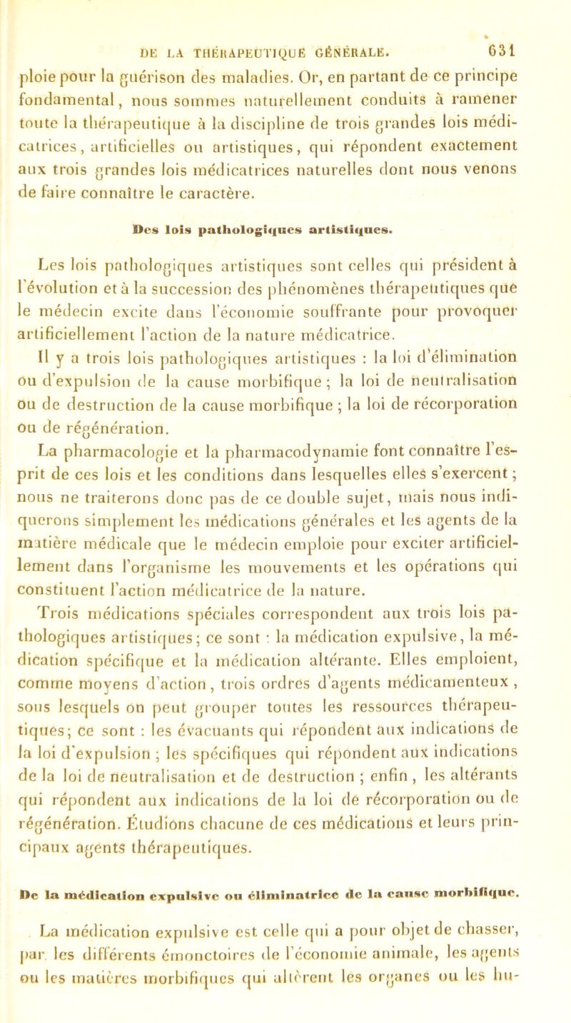 ploie pour la guérison des maladies. Or, en partant de ce principe fondamental, nous sommes naturellement conduits à ramener toute la thérapeutique à la discipline de trois grandes lois médi- catrices, artiticielles ou artistiques, qui répondent exactement aux trois grandes lois médicatrices naturelles dont nous venons de faire connaître le caractère. Des lois pathologiques artistiques. Les lois pathologiques artistiques sont celles qui président à 1 évolution et à la succession des phénomènes thérapeutiques que le médecin excite dans l’économie souffrante pour provoquer artificiellement l’action de la nature médicatrice. Il y a trois lois pathologiques artistiques : la loi d’élimination ou d’expulsion de la cause morbifique; la loi de neutralisation ou de destruction de la cause morbifique ; la loi de récorporation ou de régénération. La pharmacologie et la pharmacodynamie font connaître 1 es- prit de ces lois et les conditions dans lesquelles elles s’exercent ; nous ne traiterons donc pas de ce double sujet, mais nous indi- querons simplement les médications générales et les agents de la matière médicale que le médecin emploie pour exciter artificiel- lement dans l’organisme les mouvements et les opérations qui constituent l’action médicatrice de la nature. Trois médications spéciales correspondent aux trois lois pa- thologiques artistiques; ce sont : la médication expulsive, la mé- dication spécifique et la médication altérante. Elles emploient, comme moyens d’action, trois ordres d’agents médicamenteux , sous lesquels on peut grouper toutes les ressources thérapeu- tiques; ce sont : les évacuants qui répondent aux indications de la loi d'expulsion ; les spécifiques qui répondent aux indications de la loi de neutralisation et de destruction ; enfin , les altérants qui répondent aux indications de la loi dé récorporation ou de régénération. Étudions chacune de ces médications et leurs prin- cipaux agents thérapeutiques. De la médication expulsive ou éliminatrlce de la cause morbifique. La médication expulsive est celle qui a pour objet de chasser, par les différents émonctoires de l’économie animale, les agents ou les matières morbifiques qui allèrent les organes ou les lut-