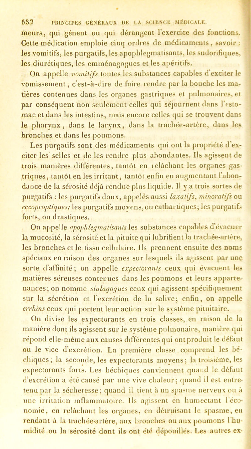 meurs, qui gênent ou qui dérangent l’exercice des fonctions. Cette médication emploie cinq ordres de médicaments, savoir : les vomitifs, les purgatifs, les apopldegrriatisants, les sudorifiques, les diurétiques, les eminénagogues et les apéritifs. On appelle vomitifs toutes les substances capables d'exciter le vomissement, c’est-à-dire de faire rendre par la bouche les ma- tières contenues dans les organes gastriques et pulmonaires, et par conse'quent non seulement celles qui séjournent dans l’esto- mac et dans les intestins, mais encore celles qui se trouvent dans le pharynx, dans le larynx, dans la trachée-artère, dans les bronches et dans les poumons. Les purgatifs sont des médicaments qui ont la propriété d’ex- citer les selles et de les rendre plus abondantes. Ils agissent de trois manières différentes, tantôt en relâchant les organes gas- triques, tantôt en les irritant, tantôt enfin en augmentant l’abon- dance de la sérosité déjà rendue plus liquide. Il y a trois sortes de purgatifs : les purgatifs doux, appelés aussi laxatifs, minoratifs ou eccopropliques; les pur gatifs moyens, ou cathar tiques; les purgatifs forts, ou drastiques. On appelle apophlegmatisants les substances capables d’évacuer la mucosité, la sérosité et la pituite qui lubrifient la trachée-artère, les bronches et le tissu cellulaire. Ils prennent ensuite des noms spéciaux en raison des or ganes sur lesquels ils agissent par une sorte d’affinité; on appelle expectorants ceux qui évacuent les matières séreuses contenues dans les poumons et leurs apparte- nances; on nomme sialagogues ceux qui agissent spécifiquement sur la sécrétion et l’excrétion de 1a salive; enfin, on appelle errhins ceux qui portent leur action sur le système pituitaire. On divise les expectorants en trois classes, en raison de la manière dont ils agissent sur le système pulmonaire, manière qui répond elle-même aux causes différentes qui ont produit le défaut ou le vice d’excrétion. La première classe comprend les bé- chiques; la seconde, les expectorants moyens; la troisième, les expectorants forts. Les béchiques conviennent quand le défaut d’excrétion a été causé par une vive chaleur; quand il est entre- tenu par la sécheresse; quand il tient à un spasme nerveux ou à une irritation inflammatoire. Us agissent en humectant I éco- nomie, en relâchant les organes, en détruisant le spasme, en rendant à la trachée-artère, aux br onches ou aux poumons l’hu- midité ou la sérosité dont ils ont été dépouillés. Les autres ex-
