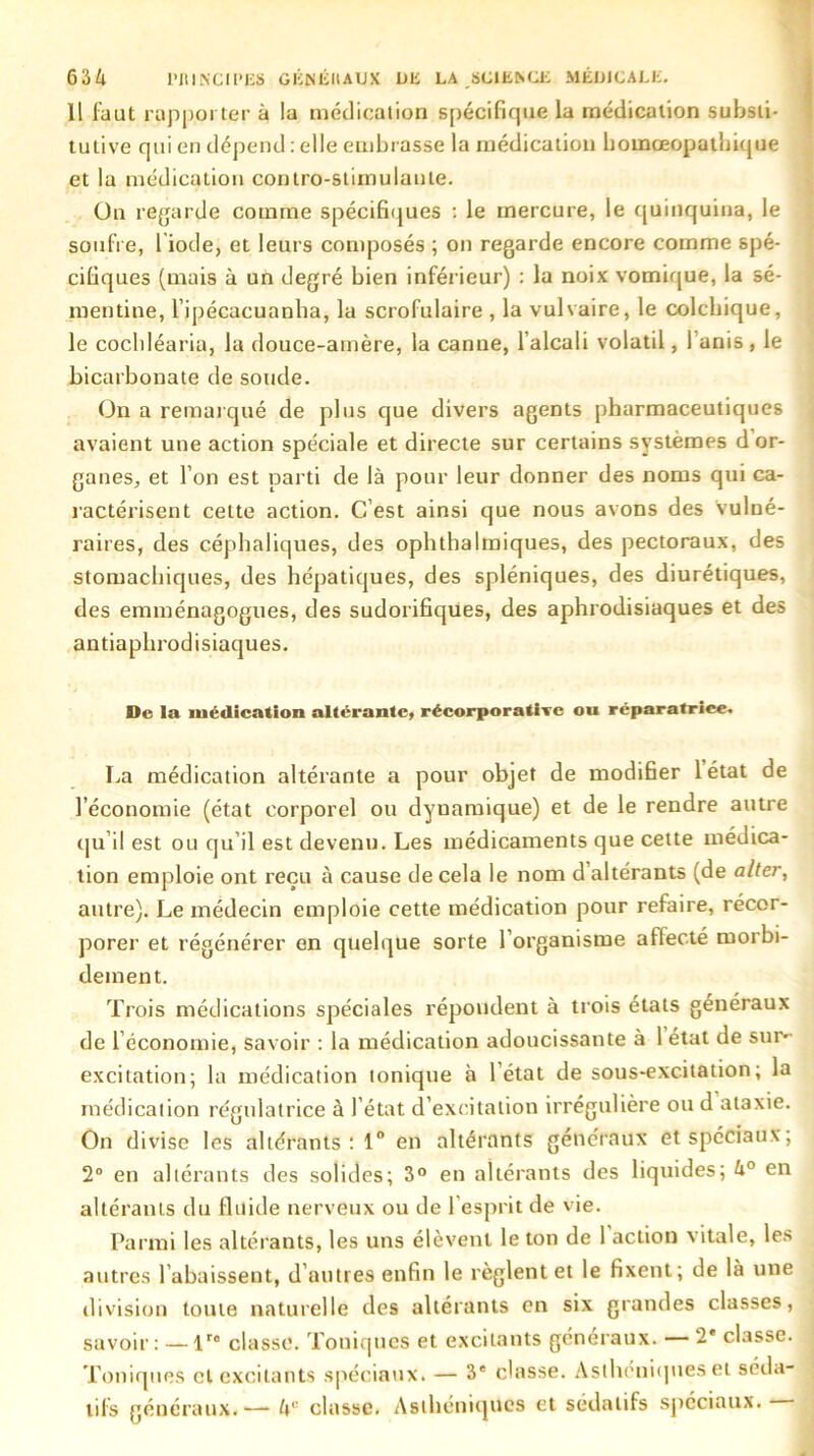 Il faut rapporter à la médication spécifique la médication substi- tutive qui en dépend : elle embrasse la médication homœoputbique et la médication contro-stimulanle. On regarde comme spécifiques : le mercure, le quinquina, le soufre, l iode, et leurs composés ; on regarde encore comme spé- cifiques (mais à un degré bien inférieur) : la noix vomique, la sé- mentine, l’ipécacuanha, la scrofulaire , la vulvaire, le colchique, le cochléaria, la douce-amère, la canne, l’alcali volatil, I anis , le bicarbonate de soude. On a remarqué de plus que divers agents pharmaceutiques avaient une action spéciale et directe sur certains systèmes d or- ganes, et l’on est parti de là pour leur donner des noms qui ca- ractérisent cette action. C’est ainsi que nous avons des vulné- raires, des céphaliques, des ophthalmiques, des pectoraux, des stomachiques, des hépatiques, des spléniques, des diurétiques, des emménagogues, des sudorifiques, des aphrodisiaques et des antiaphrodisiaques. De la médication altérante, récorporativc ou réparatrice. La médication altérante a pour objet de modifier 1 état de l’économie (état corporel ou dynamique) et de le rendre autre qu’il est ou qu’il est devenu. Les médicaments que cette médica- tion emploie ont reçu à cause de cela le nom d’altérants (de alter, autre). Le médecin emploie cette médication pour refaire, récor- porer et régénérer en quelque sorte l’organisme affecté morbi- dement. Trois médications spéciales répondent à trois états généraux de l’économie, savoir : la médication adoucissante à 1 état de sur- excitation; la médication tonique à l’état de sous-excitation; la médication régulatrice à l’état d’excitation irrégulière ou d ataxie. On divise les altérants: 1° en altérants généraux et spéciaux; 2° en altérants des solides; 3° en altérants des liquides; 4° en altérants du fluide nerveux ou de 1 esprit de vie. Parmi les altérants, les uns élèvent le ton de 1 action vitale, les autres l’abaissent, d’autres enfin le règlent et le fixent; de là une division toute naturelle des altérants en six grandes classes, savoir: — lro classe. Toniques et excitants généraux. — 2' classe. Toniques cl excitants spéciaux. — 3e classe. Asthéniques et séda- tifs généraux.— 4'' classe. Asthéniques et sédatifs spéciaux.