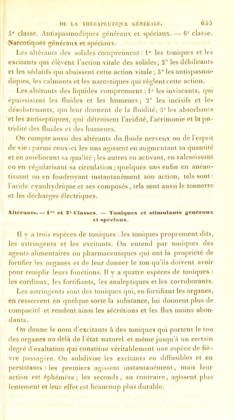 5e classe. Antispasmodiques généraux et spéciaux. — 6e classe. Narcotiques généraux et spéciaux. Les altérants des solides comprennent: 1° les toniques et les excitants qui élèvent l’action vitale des solides; 2° les débilitants et les sédatifs qui abaissent cette action vitale; 3° les antispasmo- diques, les calmants et les narcotiques qui règlent cette action. Les altérants des liquides comprennent : 1° les inviscanls, qui épaississent les fluides et les humeurs ; 2° les incisifs et les désobstruants, qui leur donnent de la fluidité; 3° les absorbants et les antiseptiques, qui détruisent l’acidité, l’acrimonie et la pu- tridité des fluides et des humeurs. On compte aussi des altérants du fluide nerveux ou de l’esprit de vie : parmi ceux-ci les uns agissent en augmentant sa quantité et en améliorant sa qualité ; les autres en activant, en ralentissant ou en régularisant sa circulation; quelques uns enfin en anéan- tissant ou en foudroyant instantanément son action, tels sont : l’acide cyanhydrique et ses composés , tels sont aussi le tonnerre et les décharges électriques. Altérants.— !ro et 2e Classes. — Toniques et stimulants généraux et spéciaux. Il y a trois espèces de toniques : les toniques proprement dits, les astringents et les excitants. On entend par toniques des agents alimentaires ou pharmaceutiques qui ont la propriété de fortifier les organes et de leur donner le ton qu’ils doivent avoir pour remplir leurs fonctions. Il y a quatre espèces de toniques : les cordiaux, les fortifiants, les analeptiques et les corroborants. Les astringents sont des toniques qui, en fortifiant les organes, en resserrent en quelque sorte la substance, lui donnent plus de compacité et rendent ainsi les sécrétions et les flux moins abon- dants. On donne le nom d'excitants à des toniques qui portent le tou des organes au delà de l’état naturel et même jusqu’à un certain degré d’exaltation qui constitue véritablement une espèce de fiè- vre passagère. On subdivise les excitants en diffusibles et en persistants : les premiers agissent instantanément, mais leur action est éphémère; les seconds, au contraire, agissent plus lentement et leur effet est beaucoup plus durable.