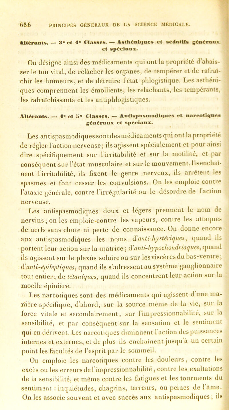 Altérants. — 8* et 4e Classes. — Asthénii|nc» et sédatifs généraux et spéciaux. On désigne ainsi des médicaments qui ont la propriété d’abais- ser le ton vital, de relâcher les organes, de tempérer et de rafraî- chir les humeurs, et de détruire l’état phlogistique. Les asthéni- ques comprennent les émollients, les relâchants, les tempérants, les rafraîchissants et les antiphlogistiques. Altérants. — 4® et 5® Classes. — Antispasmodiques et narcotique* généraux et spéciaux. Les antispasmodiques sontdes médicaments qui ont la propriété de régler l’action nerveuse; ils agissent spécialement et pour ainsi dire spécifiquement sur l’irritabilité et sur la motilité, et par conséquent sur l’état musculaire et sur le mouvement. Ilsenchai- nent l’irritabilité, ils fixent le genre nerveux, ils arrêtent les spasmes et font cesser les convulsions. On les emploie contre l’ataxie générale, contre l’irrégularité ou le désordre de laction nerveuse. Les antispasmodiques doux et légers prennent le nom de nervins ; on les emploie-contre les vapeurs, contre les attaques de nerfs sans chute ni perte de connaissance. On donne encore aux antispasmodiques les noms danti-hystériques, quand ils portent leur action sur la matrice ; d anli-hypochondnaqucs, quand ils agissent sur le plexus solaire ou sur les viscères du bas-ventre; & anti-épileptiques, quand ils s adressent au système ganglionnaire tout entier; de tétaniques, quand ils concentrent leur action sur la moelle épinière. Les narcotiques sont des médicaments qui agissent d une ma- nière spécifique, d’abord, sur la source même de la vie, sur la force vitale et secondairement, sur l’impressionnabilité, sur la sensibilité, et par conséquent sur la sensation et le sentiment qui en dérivent. Les narcotiques diminuent 1 action des puissances internes et externes, et de plus ils enchaînent jusqu a un certain point les facultés de l’esprit par le sommeil. On emploie les narcotiques contre les douleurs, contre les excès ou les erreurs de l’impressionnabilité, contre les exaltations de la sensibilité, et même contre les fatigues et les tourments du sentiment : inquiétudes, chagrins, terreurs, ou peines de iàtne. On les associe souvent et avec succès aux antispasmodiques ; ils