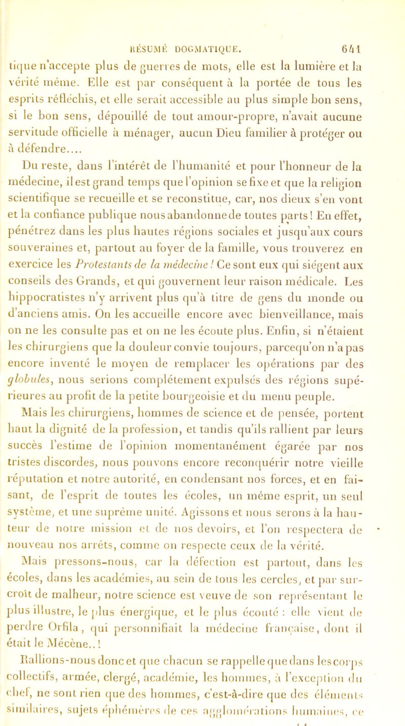 tique n’accepte plus de guet t es de mots, elle est la lumière et la vérité même. Elle est par conséquent à la portée de tous les esprits réfléchis, et elle serait accessible au plus simple bon sens, si le bon sens, dépouillé de tout amour-propre, n’avait aucune servitude officielle à ménager, aucun Dieu familier à protéger ou à défendre.... Du reste, dans l’intérêt de l'humanité et pour l’honneur de la médecine, il est grand temps que l’opinion se fixe et que la religion scientifique se recueille et se reconstitue, car, nos dieux s’en vont et la confiance publique nousabandonnede toutes parts! En effet, pénétrez dans les plus hautes régions sociales et jusqu’aux cours souveraines et, partout au foyer de la famille, vous trouverez en exercice les Protestants de la médecine ! Ce sont eux qui siègent aux conseils des Grands, et qui gouvernent leur raison médicale. Les hippocratistes n’y arrivent plus qu’à titre de gens du monde ou d’anciens amis. On les accueille encore avec bienveillance, mais on ne les consulte pas et on ne les écoute plus. Enfin, si n’étaient les chirurgiens que la douleur convie toujours, parcequ’on n’a pas encore inventé le moyen de remplacer les opérations par des globules, nous serions complètement expulsés des régions supé- rieures au profit de la petite bourgeoisie et du menu peuple. Mais les chirurgiens, hommes de science et de pensée, portent haut la dignité de la profession, et tandis qu’ils rallient par leurs succès l’estime de l’opinion momentanément égarée par nos tristes discordes, nous pouvons encore reconquérir notre vieille réputation et notre autorité, en condensant nos forces, et en fai- sant, de l’esprit de toutes les écoles, un même esprit, un seul système, et une suprême unité. Agissons et nous serons à la hau- teur de notre mission et de nos devoirs, et l’on respectera de nouveau nos arrêts, comme on respecte ceux de la vérité. Mais pressons-nous, car la défection est partout, dans les écoles, dans les académies, au sein de tous les cercles, et par sur- croît de malheur, notre science est veuve de son représentant le plus illustre, le plus énergique, et le {dus écouté: elle vient de perdre Orfila , qui personnifiait la médecine française, dont il était le Mécène.. ! Rallions-nous donc et que chacun se rappelle que dans lescorps collectifs, armée, clergé, académie, les hommes, à l’exception du chef, ne sont rien que des hommes, c’est-à-dire que des éléments similaires, sujets éphémères de ces agglomérations humaines, ce