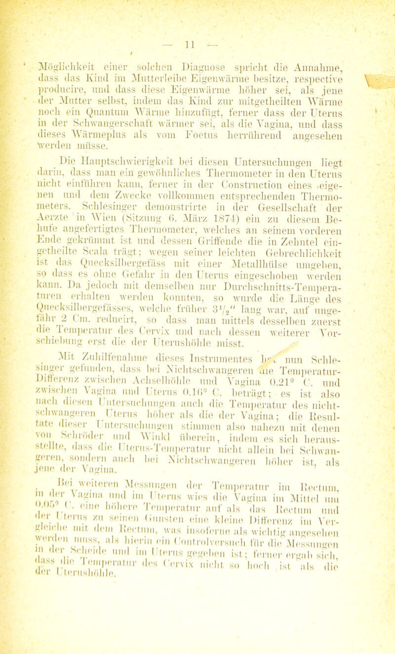 11 — Möglichkeit einer solchen Diagnose spricht die Annahme, dass das Kind im Mutterleibe Eigenwärme besitze, respective producire, und dass diese Eigenwärme höher sei, als jene der Mutter seihst, indem das Kind zur mitgetlieilten Wärme noch ein Quantum Wärme hinzufügt, ferner dass der Uterus in der Schwangerschaft wärmer sei, als die Vagina, und dass dieses Wärmeplus als vom Foetus herrührend angesehen werden müsse. Die Hauptschwierigkeit hei diesen Untersuchungen liegt darin, dass man ein gewöhnliches Thermometer in den Uterus nicht einführen kann, ferner in der Construction eines .eige- nen und dem Zwecke vollkommen entsprechenden Thermo- meters. Schlesinger demonstrirte in der Gesellschaft der Aerzte in V ien (Sitzung 6. März 1874) ein zu diesem Be- hüte angefertigtes T hermometer, welches an seinem vorderen Ende gekrümmt ist und dessen Griffende die in Zehntel ein- getheilte Scala trägt; wegen seiner leichten Gebrechlichkeit ist das Quecksilhergefäss mit einer Metallhülse umgeben, so dass es ohne Gefahr in den Uterus eingeschoben werden kann. Da jedoch mit demselben nur Durchschnitts-Tempera- turen erhalten werden konnten, so wurde die Länge des Quecksilhergefässes, welche früher 31/, lang war, auf unge- fähr 2 Cm. reducirt, so dass man mittels desselben zuerst die lemperatur des Cervix und nach dessen weiterer Ver- schiebung erst die der 1 terushöhle misst. Mit Zuhilfenahme dieses Instrumentes hrL nun Schle- singer gefunden, dass bei Xichtschwaugeren die Temperatur- Differenz zwischen Achselhöhle und Vagina 0.21° C. und zwischen Vagina und Uterus o.]t),} (', beträgt; es ist also nach diesen Untersuchungen auch die Temperatur des nicht- schwangeren Uterus höher als die der Vagina; die Resul- tate dieser Untersuchungen stimmen also nahezu mit denen von Schröder, und Winkl überein, indem es sich heraus- stellte, dass die. Uterus-Temperatur nicht allein hei Schwan- geren, sondern auch bei Nichtschwangeren höher ist als jene der Vagina. Bei weiteren Messungen der Temperatur im Rectum, in der Vagnu1 und im Uterus wies die Vagina im Mittel um , ... • ''Inp höhere Temperatur auf als das Rectum und • ler Uterus zu seinen Gunsten eine kleine Differenz im Ver- gleiche mit dem Rectum, was insofern« als wichtig angesehen wcnlen muss als hierin ein Control versuch für die Messungen in der Scheide und im Uterus gegeben ist; ferner ergab sich •lass die lemperatur des Cervix nicht so hoch ist als die der I terushöhle.