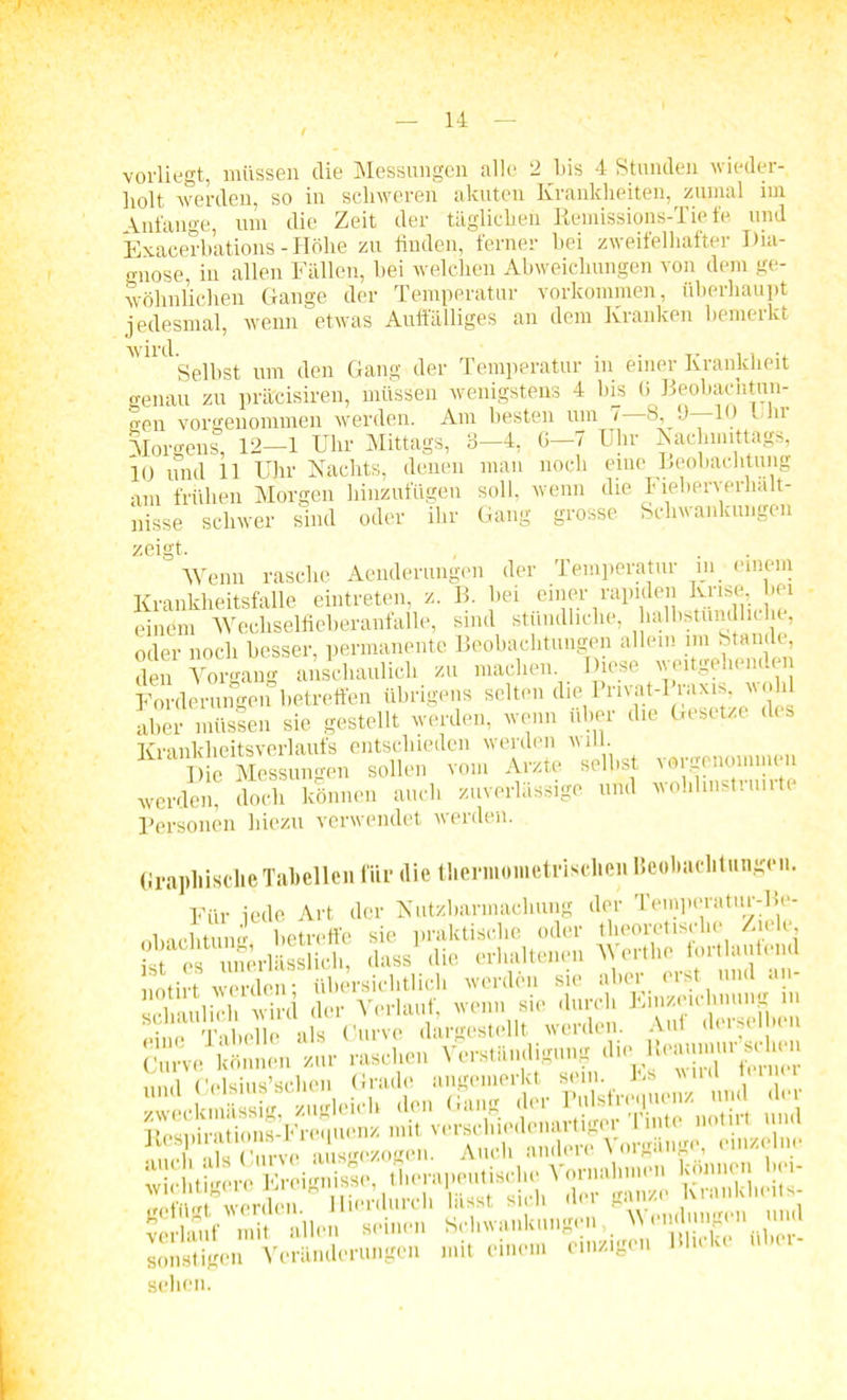 vorliegt, müssen die Messungen alle 2 bis 4 Stunden wieder- holt werden, so in schweren akuten Krankheiten, zumal im \nt'aii°'e, um die Zeit der täglichen Remissions-Tiefe und Exacerbations - Höhe zu finden, ferner bei zweifelhafter Dia- gnose, in allen Fällen, bei welchen Abweichungen von dem ge- wöhnlichen Gange der Temperatur Vorkommen, überhaupt jedesmal, wenn etwas Auffälliges an dem Kranken bemerkt Wil^Selbst um den Gang der Temperatur in einer Krankheit genau zu präcisiren, müssen wenigstens 4 bis 0 Beobachtun- gen vorgenommen werden. Am besten um 7 8, 9—10 Ihi Morgens, 12-1 Uhr Mittags, 3-4, 6-7 Uhr Nachmittags, 10 und 11 Uhr Nachts, denen man noch eine Beobachtung am frühen Morgen hinzufügen soll, wenn die Fieberverlialt- nisse schwer sind oder ihr Gang grosse Schwankungen zeigt. Wenn rasche Aenderungen der Temperatur in einem Krankheitsfalle eintreten, z. B. bei einer rapiden Krise, bei ■ einem Wechselfieberanfalle, sind stündliche, halbstündliche, oder noch besser, permanente Beobachtungen allem im Stande, den Vorgang anschaulich zu machen. Diese weitgehenden Forderungen betreffen übrigens selten die I rivat-I raxis v dil aber müssen sie gestellt werden, wenn über die Gesetze dis Krankheitsverlaufs entschieden werden will. Die Messungen sollen vom Arzte selbst vorgenommen werden, doch können auch zuverlässige und wohlinstruirte Personen hiezu verwendet werden. Graphische Tabellen für die thermoinetrischen Beobachtungen. Für jede Art der Nutzbarmachung der Temperatur-Be- lviclitun»' betreffe sie praktische oder theoretische Ziele, STcÄSf r, HB&SSSi rtTÄJSÄÄT»Ä f i ^?H?»(TrvVatczogen. Auch andere Vorgänge einzelne wichtigere Ereignisse, tlirra^ 'KrankL-its- ^ Sangen,^Vendm^en mul SX» VoSateu»s«. mit einem etaigen Blicke über, sehen.