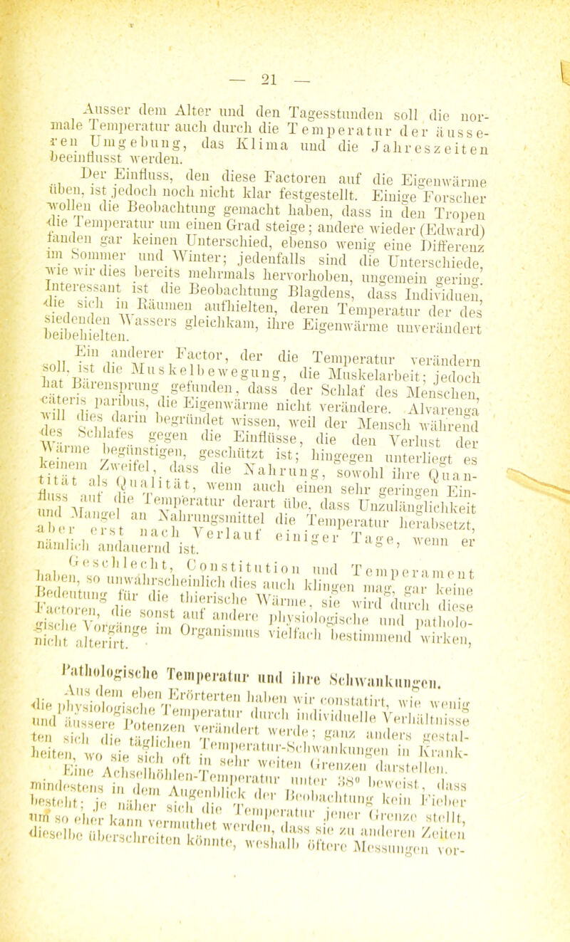 Ausser dem Alter und den Tagesstunden soll die nor- male Temperatur auch durch die Temperatur der äusse- ren Umgebung, das Klima und die Jahreszeiten beeinflusst werden. Der Einfluss, den diese Factoren auf die Eigenwärme üben, ist jedoch noch nicht klar festgestellt. Einige Forscher wollen die Beobachtung gemacht haben, dass in den Tropen die 1 emperatur um einen Grad steige; andere wieder (Edward) fanden gar keinen Unterschied, ebenso wenig eine Differenz im Sommer und Winter; jedenfalls sind die Unterschiede wie wir dies bereits mehrmals hervorhohen, ungemein gering ’p- die Beobacbtuug Blagdens, dass Individuen, die sich in Raumen auf hielten, deren Temperatur der des heibeMeltei? gleicllkam> ihre Eigenwärme unverändert soll der die Temperatur verändern soll, ist die Muskelbewegung, die Muskelarbeit; jedoch hat Barensprung gefln,ulen, dass der Schlaf des Menschen m tms paribus, die Eigenwärme nicht verändere. Alvarenga des SH fanU begrimdet wissen, weil der Mensch während des Schafes gegen die Einflüsse, die den Verlust der Mai me begünstigen, geschützt ist; hingegen unterließt es die Xa]',1'UU8'’ S™obl SS Q?a” ‘ ab’ Walltat, wenn auch einen sehr geringen Ein S Va„V VriteatUr derart übe, dass Unzulänllichkeit iber efst dl-e TemP«™tur herabsetzt, , sJ 11 ach Verlaut einiger Tage wenn pr nämlich andauernd ist. ’ enn ei Geschlecht, Constitution und Temperament iscl°lv’ <lie S°-1St aUt aildere l'bysiologische und lntholo nicht akeSt^ 0rgani8mu8 vielfach 'bestimmend wirke!,,, Pathologische Temperatur un.l ihre Schwankungen.