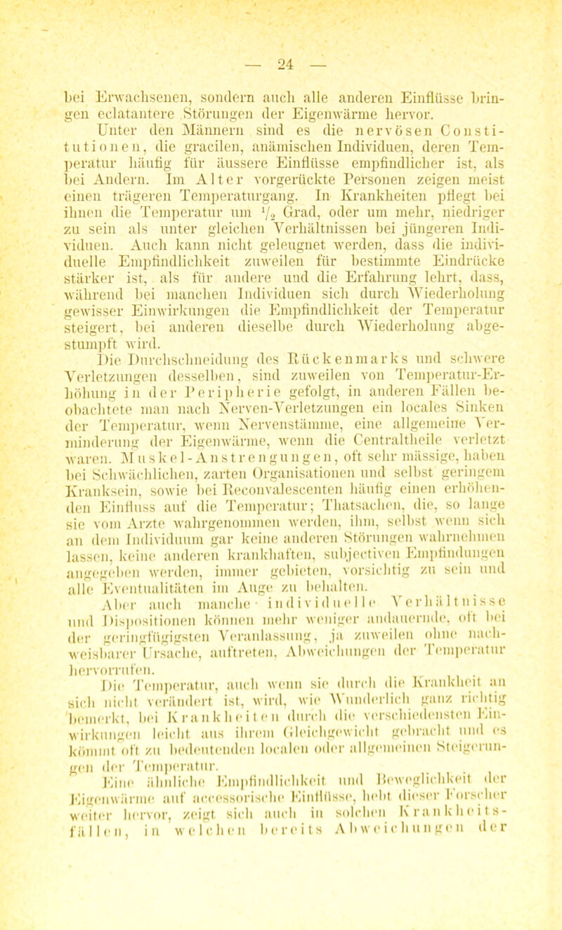 bei Erwachsenen, sondern auch alle anderen Einflüsse brin- gen eclatantere Störungen der Eigenwärme hervor. Unter den Männern sind es die nervösen Consti- tutionen, die gracilen, anämischen Individuen, deren Tem- peratur häufig für äussere Einflüsse empfindlicher ist, als hei Andern. Im Alter vorgerückte Personen zeigen meist einen trägeren Temperaturgang. In Krankheiten pflegt bei ihnen die Temperatur um 1/s Grad, oder um mehr, niedriger zu sein als unter gleichen Verhältnissen hei jüngeren Indi- viduen. Auch kann nicht geleugnet werden, dass die indivi- duelle Empfindlichkeit zuweilen für bestimmte Eindrücke stärker ist, als für andere und die Erfahrung lehrt, dass, während bei manchen Individuen sich durch Wiederholung gewisser Einwirkungen die Empfindlichkeit der Temperatur steigert, hei anderen dieselbe durch Wiederholung abge- stumpft wird. Die Durchsclineidung des Rückenmarks und schwere Verletzungen desselben, sind zuweilen von Temperatur-Er- höhung in der Peripherie gefolgt, in anderen Fällen be- obachtete man nach Nerven-Verletzungen ein locales Sinken der Temperatur, wenn Nervenstämme, eine allgemeine Ver- minderung der Eigenwärme, wenn die Centraltheile verletzt waren. M u s k e 1 - A n s tr e n g u n g e n, oft sehr massige, haben bei Schwächlichen, zarten Organisationen und selbst geringem Kranksein, sowie bei Reconvalescenten häufig einen erhöhen- den Einfluss auf die Temperatur; Thatsachen, die, so lange sie vom Arzte wahrgenommen werden, ihm, selbst wenn sich an dem Individuum gar keine anderen Störungen wahrnehmen lassen, keine anderen krankhaften, subjectiven Empfindungen angegeben werden, immer gebieten, vorsichtig zu sein und alle Eventualitäten im Auge zu behalten. Aber auch manche - individuelle Verhältnisse und Dispositionen können mehr weniger andauernde, oft bei der geringfügigsten Veranlassung, ja zuweilen ohne nach- weisbarer Ursache, auftreten, Abweichungen der Temperatur hervorrufen. Die Temperatur, auch wenn sie durch die Krankheit an sich nicht verändert ist, wird, wie Wunderlich ganz richtig bemerkt, bei Krankheiten durch die verschiedensten Ein- wirkungen leicht aus ihrem Gleichgewicht gebracht und es kömmt oft zu bedeutenden localen oder allgemeinen Steigerun- gen der Temperatur. Eine ähnliche Empfindlichkeit und Beweglichkeit der Eigenwärme auf accessorische Einflüsse, hebt dieser borscher weiter hervor, zeigt sich auch in solchen Krankheits- fällen, in welchen bereits Abweichungen der