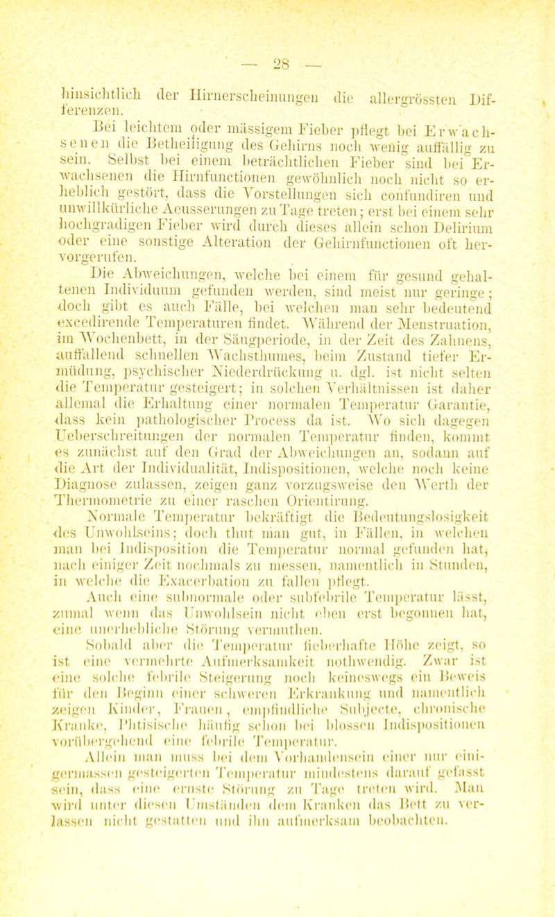 hinsichtlich der Hirnerscheinungeu die allergrössten Dif- ferenzen. Bei leichtem oder massigem Fieber pflegt hei Erwach- senen die Betheiligung des Gehirns noch wenig auffällig zu sein. Selbst hei einem beträchtlichen Fieher sind hei Er- wachsenen die Hirnfunctionen gewöhnlich noch nicht so er- heblich gestört, dass die Vorstellungen sich confundiren und unwillkürliche Aeusserungen zu Tage treten; erst bei einem sehr hochgradigen Fieber wird durch dieses allein schon Delirium oder eine sonstige Alteration der Gehirnfunctionen oft her- vorgerufen. Die Abweichungen, welche hei einem für gesund gehal- tenen Individuum gefunden werden, sind meist nur geringe; doch gibt es auch Fälle, hei welchen man sein- bedeutend excedirende Temperaturen bildet. Während der Menstruation, im Wochenbett, in der Säugperiode, in der Zeit des Zahnens, auffallend schnellen Wachsthumes, heim Zustand tiefer Er- müdung, psychischer Niederdriickung u. dgl. ist nicht selten die Temperatur gesteigert; in solchen Verhältnissen ist daher allemal die Erhaltung einer normalen Temperatur Garantie, dass kein pathologischer Process da ist. Wo sich dagegen .Ueberschreitungen der normalen Temperatur finden, kommt es zunächst auf den Grad der Abweichungen au, sodann auf die Art der Individualität, Indispositionen, welche noch keine Diagnose zulassen, zeigen ganz vorzugsweise den Werth der Thermometrie zu einer raschen Orientirung. Normale Temperatur bekräftigt die Bedeutungslosigkeit des Unwohlseins; doch thut man gut, in Fällen, in welchen man hei Indisposition die Temperatur normal gefunden hat, nach einiger Zeit nochmals zu messen, namentlich in Stunden, in welche die Exacerbation zu fallen pflegt. Auch eine sulmormale oder subfebrile Temperatur lässt, zumal wenn das Unwohlsein nicht eben erst begonnen hat, eine unerhebliche Störung vermuthen. Sobald aber die Temperatur fieberhafte Höhe zeigt, so ist eine vermehrte Aufmerksamkeit notlnvendig. Zwar ist eine solche febrile Steigerung noch keineswegs ein Beweis für den Beginn einer schweren Erkrankung und namentlich zeigen Kinder, Frauen, empfindliche Subjecte, chronische Kranke, Phtisische häufig schon hei blossen Indispositionen vorübergehend eine febrile Temperatur. Allein man muss bei dem Vorhandensein einer nur eini- germassen gesteigerten Temperatur mindestens darauf gefasst sein, dass eine ernste Störung zu Tage treten wird. Man wird unter diesen Umständen dem Kranken das Bett zu ver- lassen nicht gestatten und ihn aufmerksam beobachten.