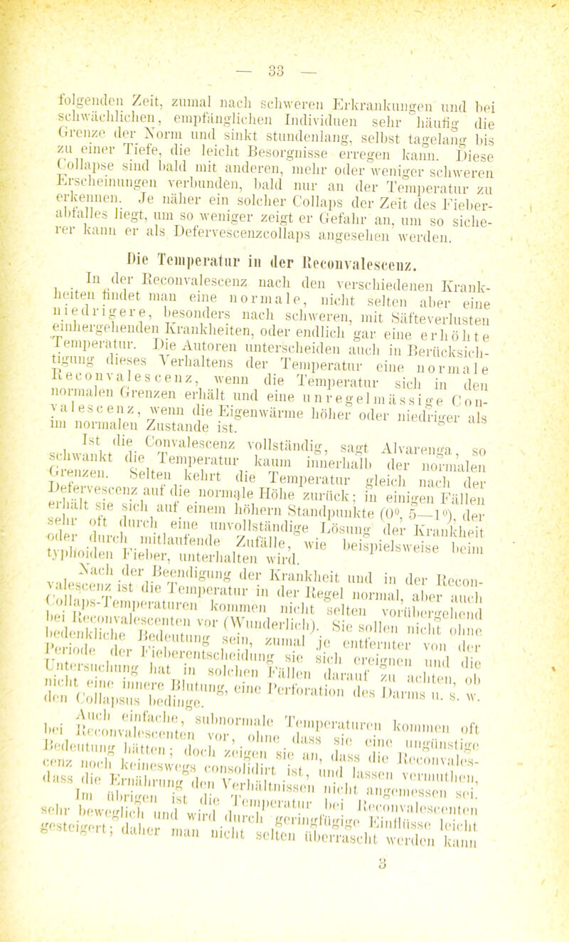 folgenden Zeit, zumal nach schweren Erkrankungen und bei schwächlichen, empfänglichen Individuen sehr häufig die Grenze der Norm und sinkt stundenlang, selbst tagelang bis zu einer liefe, die leicht Besorgnisse erregen kann. Diese Collapse sind bald mit anderen, mehr oder weniger schweren Erscheinungen verbunden, bald nur an der Temperatur zu ei-kennen. Je näher ein solcher Collaps der Zeit des Eieber- abtalles liegt, um so weniger zeigt er Gefahr an, um so siche- iei kann er als Defervescenzcollaps angesehen werden. Die Temperatur in der Reconvalescenz. In der Reconvalescenz nach den verschiedenen Krank- heiten bildet man eine normale, nicht selten aber eine niedrigere, besonders nach schweren, mit Säfteverlusten einhergehenden Krankheiten, oder endlich gar eine erhöhte Tempelatur. Die Autoren unterscheiden auch in Berücksich- tigung dieses Verhaltens der Temperatur eine normale Keconvales cenz, wenn die Temperatur sich in den normalen Grenzen erhält und eine unregelmässige Gon- zales c enz, wenn die Eigenwärme höher oder niedriger als im normalen Zustaiide ist. schwanVt<lldieC°TeValeSCefZ TI,Stäntlig’ saS't Alvareuga so schwankt de Temperatur kaum innerhalb der normalen Grenzen. Selten kehrt die Temperatur gleich nach der mh il7ejrnZiaU C'16 nonn^le Höhe zurück; in einigen Fällen bds»ie,™-; v«l»«^Cll-<lervBerSndigung der Rankheit und in der Recon- z a escenz ist die Temperatur in «1er Regel normal aber auch | . j umperatnren kommen nicht selten vorübergehend Periode. ,n„. zumai je entfernter von der Unjnnniclinnj hat in solchVn® allen ™Lu? Ti'ääta, ob ÄKSj* - *■*>■* i sä hei Tempemtitron ko. „ft Bodeiitung hätten; doch «eigen «le wi“ ti-m dfe v™?“St|'Se sehr fcÄJTwÄ rW-