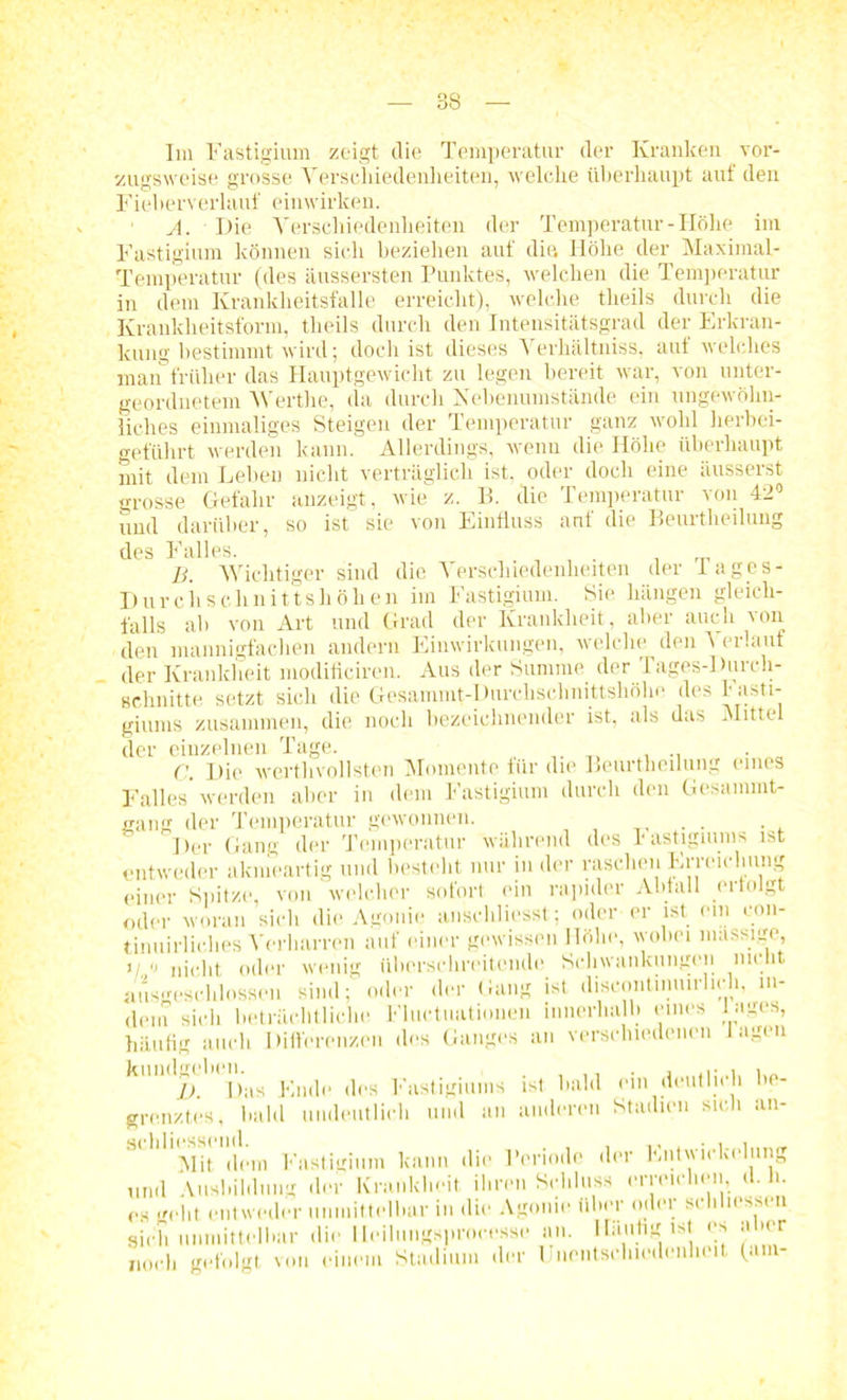 Im Fastigium zeigt die Temperatur der Kranken vor- zugsweise grosse Verschiedenheiten, welche überhaupt aut den Fieberverkiuf einwirken. A. Die Verschiedenheiten der Temperatur - Höhe im Fastigium können sich beziehen auf dia Höhe der Maximal- Temperatur (des äussersten Punktes, welchen die Temperatur in dem Krankheitsfälle erreicht), welche theils durch die Krankheitsform, theils durch den Intensitätsgrad der Erkran- kung bestimmt wird; doch ist dieses Verhältniss, auf welches man früher das Hauptgewicht zu legen bereit war, von unter- geordnetem Werthe, da durch Nebenumstände ein ungewöhn- liches einmaliges Steigen der Temperatur ganz wohl herbei- geführt werden kann. Allerdings, wenn die Höhe überhaupt mit dem Lehen nicht verträglich ist. oder doch eine äusserst grosse Gefahr anzeigt, wie z. B. die Temperatur von 42° und darüber, so ist sie von Einfluss auf die Beurtheilung des Falles. , B. Wichtiger sind die Verschiedenheiten der lages- Durchsclinittshöhen im Fastigium. Sie hängen gleich- falls ah von Art und Grad der Krankheit, aber auch ion den mannigfachen andern Einwirkungen, welche den Verlauf der Krankheit modificiren. Aus der Summe der Tages-Durch- schnitte setzt sich die Gesammt-Durchschnittshöhe des h asti- giums zusammen, die noch bezeichnender ist, als das Mittel der einzelnen Tage. ('. Die werthvollsten Momente für die Beurtheilung eines Falles'werden aber in dem Fastigium durch den Gesammt- sang der Temperatur gewonnen. Der Gang der Temperatur während des Fastigiums ist entweder akmeartig und bestellt nur in der raschen Erreichung einer Spitze, von welcher sofort ein rapider Abfall erfolgt oder woran sich die Agonie anschliesst; oder er ist ein con- tinuirliches Verharren auf einer gewissen Höhe, wobei massige 1/ « nicht oder wenig überschreitende Schwankungen nicht ausgeschlossen sind; oder der Gang ist discontmuirlicli, in- dem sich beträchtliche Fluetuatiouen innerhalb eines Inges, häufig auch Differenzen des Ganges an verschiedenen lagen j) Das Ende des Fastigiums ist bald ein deutlich be- grenztes, bald undeutlich und an anderen Stadien sich an- Mit dem Fastigium kann die Periode der Entwickelung und Ausbildung der Krankheit ihren Schluss erreichen, d. h. c.s geht entweder unmittelbar in die Agonie über oder schliessen sich unmittelbar die Ileilungsprocesse an. Häutig ist es a »er noch gefolgt von einem Stadium der Unentschiedenheit (am-