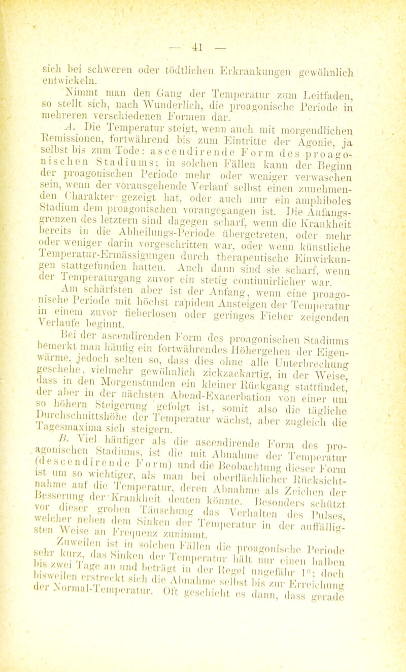 sich bei schweren oder tödtlichen Erkrankungen gewöhnlich entwickeln. Nimmt man den Gang der Temperatur zum Leitfaden, so stellt sich, nach Wunderlich, die proagonische Periode in mehreren verschiedenen Formen dar. A\ Die Temperatur steigt, wenn auch mit morgendlichen Remissionen, fortwährend bis zum Eintritte der Agonie, ja selbst bis zum Tode: ascendirende Form des pro a o- nisdien Stadiums; in solchen Fällen kann der Beginn der proagonischen Periode mehr oder weniger verwaschen sein, wenn der vorausgehende Verlauf selbst einen zunehmen- den ( harakter gezeigt hat, oder auch nur ein amphiboles Stadium dem proagonischen vorangegangen ist. IJie Anfangs- grenzen des letztem sind dagegen scharf, wenn die Krankheit bereits in die Abheilungs-Periode fibergetreten, oder mehr oder weniger darin vorgeschritten war, oder wenn künstliche iemperatur-Erimissigungen durch therapeutische Einwirkun- gen stattgefunden hatten. Auch dann sind sie scharf wenn der 1 emperaturgang zuvor ein stetig continuirlicher war. ■ 1A1t, S(?^i1^sten a')er ^st ^er Anfang, wenn eine proago- msche 1 enode mit höchst rapidem Ansteigen der Temperatur in einem zuvor heberlosen oder geringes Fieber zeigenden Verlaufe beginnt. ° h der ascemlirenden Form des proagonischen Stadiums bemeikt man häufig ein fortwährendes Höhergehen der Emen- warnie jedoch selten so, dass dies ohne alle Unterbrechung geschehe, vielmehr gewöhnlich zickzackartig, in der Weise, dass m den Morgenstunden ein kleiner Rückgang stattfindet! 1 imni.?1itT.,,achsl.en Abend-Exacerbation von einer um somit also die tägliche pro- so höliern Steigerung gefolgt ist, somit also die tägliche Jh.rchschn.ttshöhe der Temperatur wächst, aber zugleich die I agesmaxima sich steigern. B. Viel häufiger als die ascendirende Form des a omschen Stadiums, ist die mit Abnahme der Temperatur Icscendii ende I- orm) und die Beobachtung dieser Form ' , S0 WICTtiger, als man bei oberflächlicher Rücksicht- uhrm auf die lemperatur, deren Abnahme als Zeichen der Beseelung der Krankheit deuten könnte. Besonders schützt vor dieser groben Täuschung das Verhalte. des Pulset stell WeKe 'an Fre S,kC dt!r Te,,Tenlt,u' in der auffällig- st n v'' ,s< an r lequenz zunimmt sehrtmfZi^Mhnn0!l,,,,T]'’illl0n ,Iiß l'^oniscbe Periode Ins zwe ‘ lM' 1,;!»I'Wtttnr hält nur einen halben is zwei lagt an und betragt m der Regel ungefähr 1°- Oft (tesfliiclit „ da,,„” 1™ StadS doch