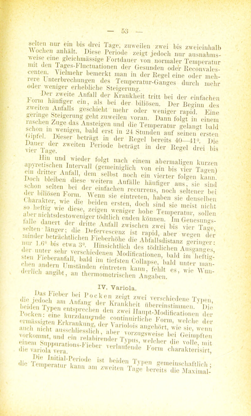 OO Wn f-MfblV-rei r,age’ Zl,'eileu zrei bis zweieinhalb ueisVeinP^IP^i I leSC PT?no,}e zeiS't jedoch nur ausnahms- e.,t eine gleichmassige Fortdauer von normaler Temperatur •erneu Tafs-Fhmtuationen der Gesunden ode'r Reconvales- venttn. A lelmehr bemerkt man in der Regel eine oder mek- ure Lnterbrechungen des Temperatur-Ganges durch mehr oder weniger erhebliche Steigerung. Der zweite Anfall der Krankheit tritt bei der einfachen lorni häufiger ein, als bei der biliösen. Der BeZn des zweiten Anfalls geschieht mehr oder weniger rapid E ne geringe Steigerung geht zuweilen voran. Dann folgt in einem laschen Zuge das Ansteigen und die Temperatur gekirnt bald Gin e, m™emgei;- Ullcl erSt 111 24 Standin auf stinen erste! 1 • lesei betiagt m der Regel bereits 40—41° Die viel Tage!' * “ Pen°de betl'äSt “ der Regel drei bis apyretischen Intmall (omLilhäch’von JnTÄ Ta'enj iÄÄS: 'm,leri mte“-iloc,: «** «1» .«“2 “SrplsiS Jl angibt, an theimometrischen Angaben. ’ UU IV. Variola. die jetloch‘ mT Antam” der KxShcit ^••i™111'?deue beulen Typen entsprechen den llau^tSSEn Z ■|) i . j ‘'-.vwiuii UbJl /, VV <■ /'11i0Is'i!rt!• ri*1 Tir'külui'kiii!^-!*( 1!•'r Form, welche der mich nicht ausschliesslich abcm'vm** anp(!,!ort» w.io sitb vorkommt, und ein relabirender Tv“un^s'V(i,S(3 i'1 Geimpften die