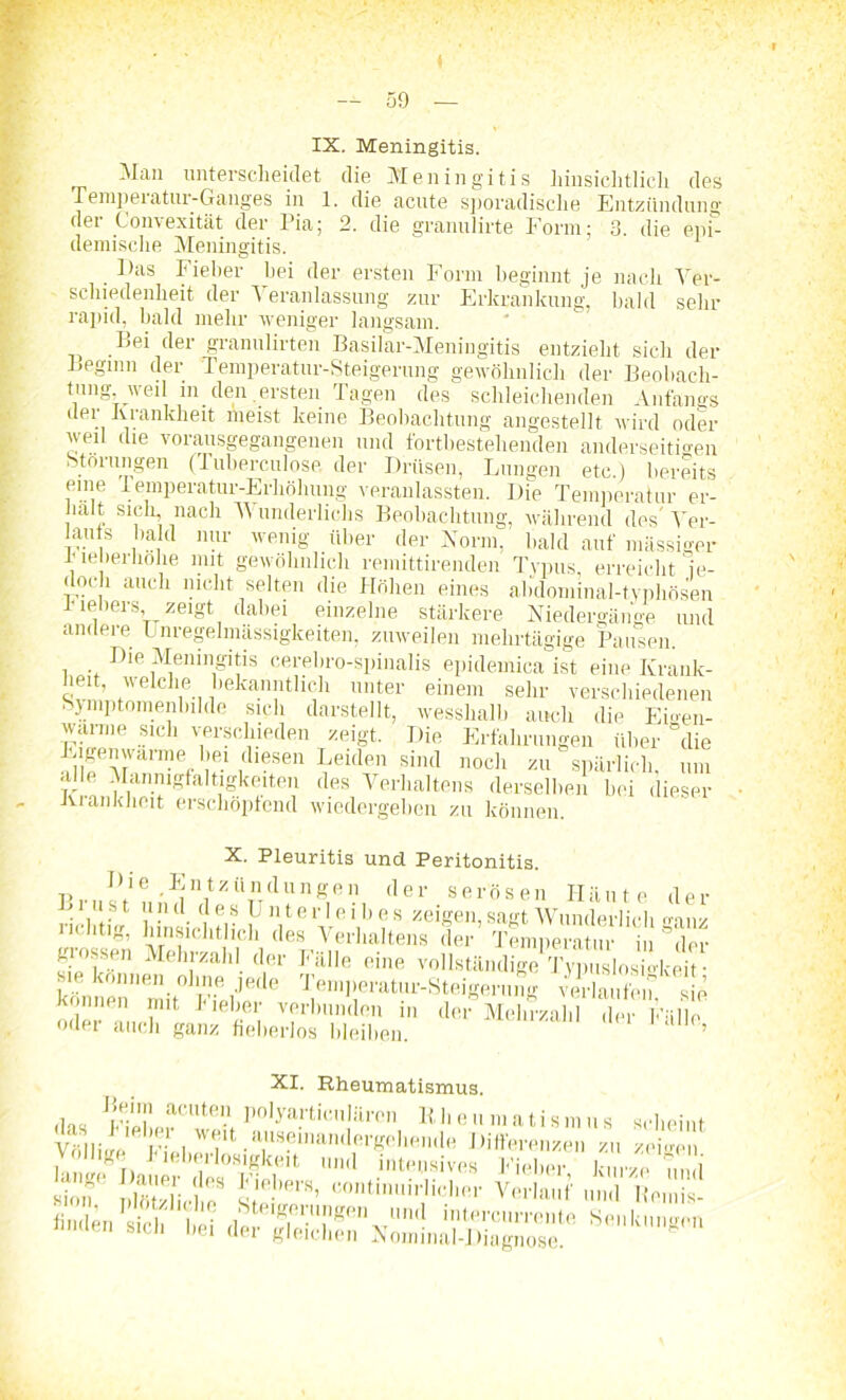 IX. Meningitis. Man unterscheidet die Meningitis hinsichtlich des Temperatur-Ganges in 1. die acute sporadische Entzündung der (Konvexität der Pia; 2. die granulirte Form; 3. die epi- demische Meningitis. . Fas Fieber hei der ersten Form beginnt je nach Ver- schiedenheit der Veranlassung zur Erkrankung, bald sehr rapid, bald mehr weniger langsam. Bei der granulirten Basilar-Meningitis entzieht sich der Beginn der Temperatur-Steigerung gewöhnlich der Beobach- tung weil in den .ersten Tagen des schleichenden Anfangs der Krankheit meist keine Beobachtung angestellt wird oder weil die vorausgegangenen und fortbestehenden anderseitmen Störungen (Tuberculose der Drüsen, Lungen etc.) bereits eine Temperatur-Erhöhung veranlassten. Die Temperatur er- hält sich nach Wunderliclis Beobachtung, während des Ver- auts bald nur wenig über der Norm, bald auf massiger I leberhohe mit gewöhnlich remittirenden Typus, erreicht je- doch auch nicht selten die Höhen eines abdominal-typhösen h ieliers, zeigt dabei einzelne stärkere Niedergänge und andere Unregelmässigkeiten, zuweilen mehrtägige Pausen. Die Meningitis cerebro-spinalis epidemica ist eine Krank- heit, welche bekanntlich unter einem sehr verschiedenen Sjmptomenbilde sich darstellt, wesshalb auch die Emen- warme sich verschieden zeigt. Die Erfahrungen über “die E.gmnwarmeliei diesen Leiden sind noch zu spärlich, um alle Mannigfaltigkeiten des Verhaltens derselben hei dieser Krankheit erschöpfend wiedergehen zu können. X. Pleuritis und Peritonitis. ^ n f 2 ü n d u n g e 11 der serösen Häute der L ins t u n d d e s U n t e r 1 e i b e s zeigen, sagt Wunderlich rmnz nchtig, hinsichtlich des Verhaltens der Temperatur in der giossen Mehrzahl der Fälle eine vollständige TypuslosiMceif kön^e‘mit0 FLiJe‘ ® ^‘Perato-Steigerung verlaufen, sie Können mit 1 leber verbunden in der Mehrzahl der Fälle oder auch ganz fieberlos bleiben. ’ XI. Rheumatismus. ,i„„ Bchn acuten polyarticulären Bheuniatismus scheint Völlige Fiel ^«‘^»“»wnanrtergohendH Differenzen zu zeigen vÄr Ä55 ja«