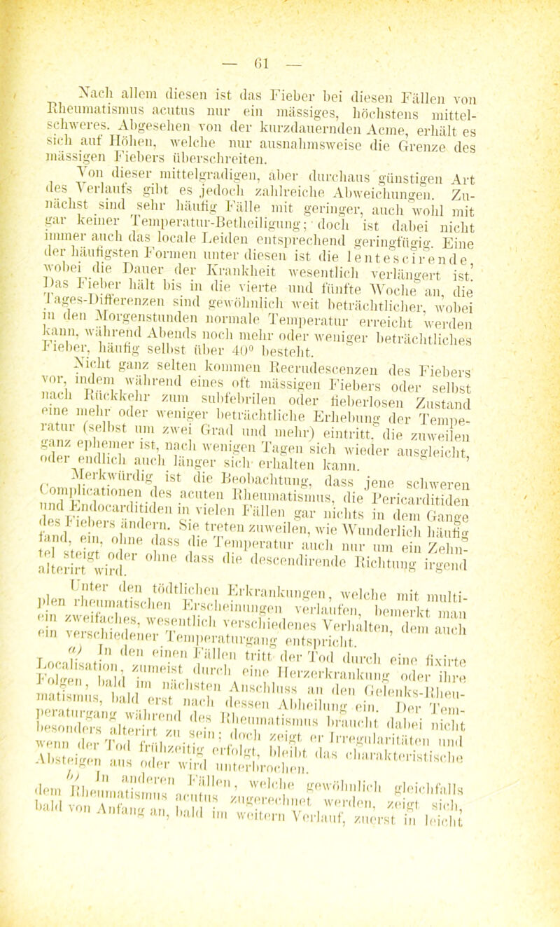 Sach allem diesen ist das Fieber bei diesen Fällen von Rheumatismus acutus nur ein massiges, höchstens mittel- schweres. Abgesehen von der kurzdauernden Acme, erhält es sich aut Höhen, welche nur ausnahmsweise die Grenze des massigen Fiebers überschreiten. Von dieser mittelgradigen, aber durchaus günstigen Art des V erlaufs gibt es jedoch zahlreiche Abweichungen. Zu- nächst sind sehr häufig Fälle mit geringer, auch wohl mit gar keiner i emperatur-Betheiligung; ■ doch ist dabei nicht immer auch das locale Leiden entsprechend geringfügig. Eine der häufigsten Formen unter diesen ist die lentescirende wobei die Dauer der Krankheit wesentlich verlängert ist’ Das bieber halt ins m die vierte und fünfte Woche an, die 1 ages-Differenzen sind gewöhnlich weit beträchtlicher, wobei in den Morgenstunden normale Temperatur erreicht werden kann, wahrend Abends noch mehr oder weniger beträchtliches r ieber, häufig selbst über 40° besteht. ><icht ganz selten kommen Recrudescenzen des Fiebers vor indem während eines oft massigen Fiebers oder selbst nach Rückkehr zum subfebrilen oder fieberlosen Zustand eine mehr oder weniger beträchtliche Erhebung der Tempe- ratur (selbst um zwei Grad und mehr) eintritt. die zuweilen ganz ephemer ist nach wenigen Tagen sich wieder ausgleicht oder endlich auch länger sich- erhalten kann. ’ Merkwürdig ist die Beobachtung, dass jene schweren Complicationen des acuten Rheumatismus, diePericarditiden h-Fielt^1'' 'V PH 5- Vielpn Filllen gar nichts in dem Gange uni „ nÄ r tTten zmveilen> wie Wunderlich häutig tarnt eni, ohne dass die lemperatur auch nur um ein Zehn- alterirt^wird.er ° 'P ^ tUe descfinclil'ende Richtung irgend Unter den tödtlichcn Erkrankungen, welche mit mnlii 1-Ien rheumatischen Erscheinungen verlaufen bemerkt Sn ein ?ersS verschiedenes Verhalten, dem auch verßcniedenei lemperaturgaug entspricht r V ,. den einen Fällen tritt der Tod durch eine fiviwe Folgeir hall 7m<ji:St, ,lm'rI’ ein° Uerzerkranlcung oder 'ihre ÄÄd Ä A,,8chln« *»• d« Uelenks-Rheu- , ... t . . ’  (ist nai h dessen Abheilung ein. Der Teni- >«sondPMnfilterirtßu seir R1'en,nati.8lnH8 Urauclit dabei nicht