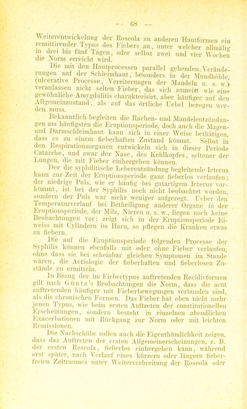 G8 A\ eiterentwickelung der Roseola zu anderen Hautformen ein remittirender r.ypus des Fiebers an, unter welcher allmälig in drei bis fünf lagen, oder selbst zwei und vier Wochen die -Norm erreicht wird. Die mit den Hautprocessen parallel gehenden Verände- rungen auf der Schleimhaut, besonders in der Mundhöhle (uicerative Processe, Vereiterungen der Mandeln u. s. w.i veranlassen nicht selten Fieber, das sich zumeist wie eine gewöhnliche Amygdalitis charakterisirt, aber häufiger auf den Allgemeinzustand,, als aut das örtliche Uebel bezogen wer- den muss. Bekanntlich begleiten die Rachen- und Mandelentzündun- gen am häufigsten die Eruptionsperiode, doch auch die Ma<*en- und Darmschleimliaut kann sich in einer Weise betliätigen dass es zu einem fieberhaften Zustand kömmt. Selbst in den Respirationsorganen entwickeln sich in dieser Periode Catarrhe, und zwar der Nase, des Kehlkopfes, seltener der Lungen, die mit Fieber einhergehen können. Dei die syphilitische Leberentzündung begleitende Icterus kann zur Zeit der Eruptionsperiode ganz fieberlos verlaufen; der niedrige Puls, wie er häufig bei gutartigem Icterus vor- kömmt, ist bei der Syphilis noch nicht beobachtet worden, sondern der Puls war mehr weniger aufgeregt. Ueber den Temperaturverlauf bei Betheiligung anderer Organe in der Eruptionsperiode, der Milz, Nieren u. s. w., liegen noch keine Beobachtungen vor; zeigt sich in der Eruptionsperiode Ei- weiss mit Cylindern im Harn, so pflegen die Kranken etwas zu fiebern. Die auf die Eruptionsperiode folgenden Processe der Syphilis können ebenfalls mit oder ohne Fieber verlaufen, ohne dass, sie bei scheinbar gleichen Symptomen im Stande wären, die Aetiologie der fieberhaften und fieberlosen Zu- stände zu ermitteln. ln Bezug der im Fiebertypus auftretenden Recidivfonnen gilt nach Güntz’s Beobachtungen die Norm, dass die acut auftretenden häufiger mit Fieberbewegungen verbunden sind, als die chronischen Formen. Das Fieber hat eben nicht mehr jenen Typus, wie beim ersten Auftreten der constitutionellen Erscheinungen, sondern besteht in einzelnen abendlichen Exacerbationen mit Rückgang zur Norm oder mit leichten Remissionen. Die Nachschübe sollen auch die Eigenthümlichkeit zeigen, dass das Auftreten der ersten Allgemeinerscheinungen, z. B. der ersten Roseola, fieberlos einhergehen kann, während erst später, nach Verlauf eines kürzern oder langem fieber- freien Zeitraumes unter Weiterverbreitung der Roseola oder