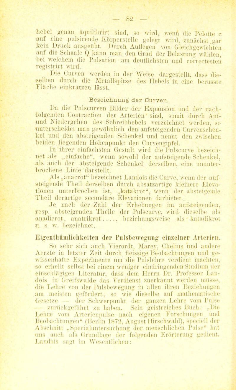 hebel genau äquilibrirt sind, so wird, wenn die Pelotte c auf eine pulsirenile Körperstelle gelegt wird, zunächst.gar lceiu Druck ausgeübt. Durch Auflegeu von Gleichgewichten auf die Sehaale Q kann man den Grad der Belastung wählen, hei welchem die Pulsation am deutlichsten und correctesten registrirt wird. Die Curven werden in der Weise dargestellt, dass die- selben durch die Metallspitze des Hebels in eine herusste Fläche einkratzen lässt. Bezeichnung der Curven. Da die Pulscurven Bilder der Expansion und der nach- folgenden Contraction der Arterien' sind, somit durch Auf- und Niedergehen des Schreibhebels verzeichnet werden, so unterscheidet man gewöhnlich den aufsteigenden Curvensclien- kel und den absteigenden Schenkel und nennt den zwischen beiden liegenden Höhenpunkt den Curvengipfel. In ihrer einfachsten Gestalt wird die Pulscurve bezeich- net als „einfache“, wenn sowohl der aufsteigende Schenkel, .als auch der absteigende Schenkel derselben, eine ununter- brochene Linie darstellt. Als „anacrot“ bezeichnet Landois die Curve, wenn der auf- •steigende Tlieil derselben durch absatzartige kleinere Eleva- tionen unterbrochen ist, „katakrot“, wenn der absteigende Tlieil derartige secundäre Elevationen darbietet. Je nach der Zahl der Erhebungen im aufsteigeudeu, resp. absteigenden Theile der Pulscurve, wird dieselbe als anadicrot, anatrikrot. . .., beziehungsweise als • katadikrot u. s. w. bezeichnet. Eigentliiiinliclikeiteii der Pulsbewegung einzelner Arterien. So sehr sich auch Vierordt, Marey, Chelius und andere Aerzte in letzter Zeit durch fleissige Beobachtungen und ge- wissenhafte Experimente um die Pulslehre verdient machten, -so erhellt selbst bei einem weniger eindringenden Studium der einschlägigen Literatur, dass dem Herrn Dr. Professor Lan- dois in Greifswalde das Verdienst zuerkannt werden müsse, die Lehre von der Pulsbewegung in allen ihren Beziehungen am meisten gefördert, so wie dieselbe auf mathematische Gesetze — der Schwerpunkt der ganzen Lehre vom Pulse — zurückgeführt zu haben. Sein geistreiches Buch: „Die Lehne vom Arterienpulse nach eigenen Forschungen und Beobachtungen“ (Berlin 1<S72, August Ilirschwald), speriell der Abschnitt „Specialuntersuchung der menschlichen Pulse“ hat uns auch als Grundlage der folgenden Erörterung gedient. Landois sagt im Wesentlichen: