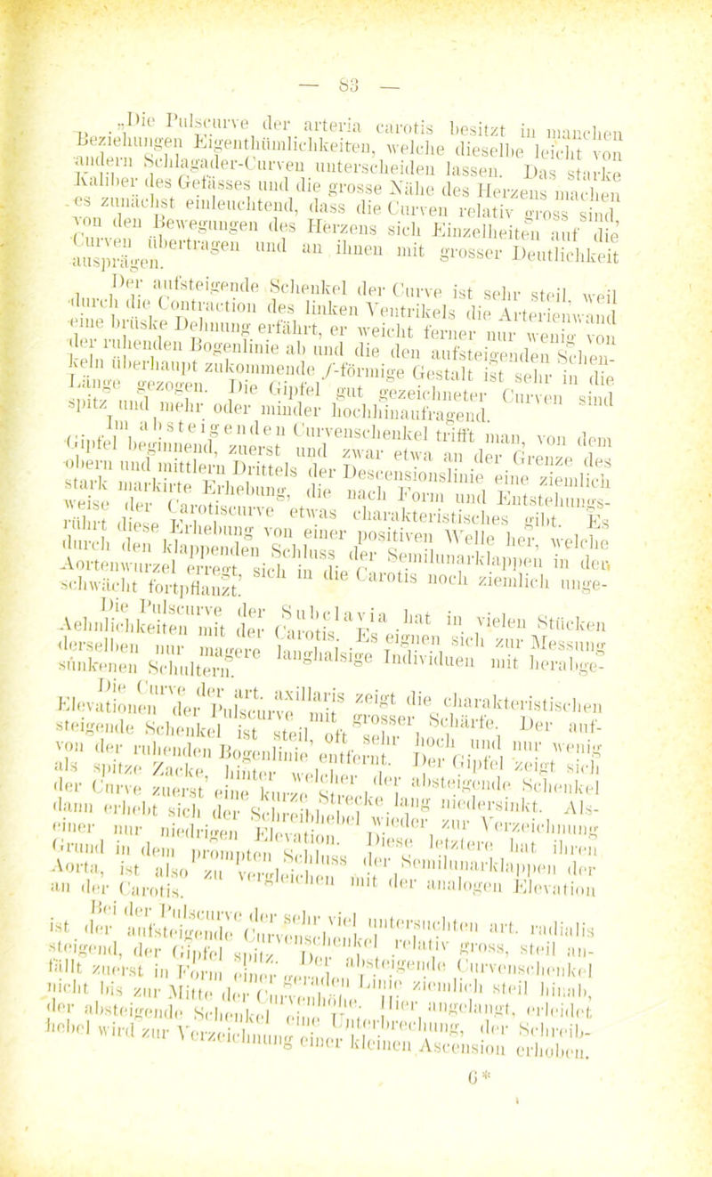 „Die I ulsciu've der arteria carotis besitzt in manchen Beziehungen Eigentümlichkeiten, welche dieselbe leicht von aiuleui Schlagader-Curven unterscheiden lassen. Das starke Kaliber des Gelasses und die grosse Kühe des Herzens machen es zunächst einleuchtend, dass die Gurren relativ gross sind ^on den Bewegungen des Herzens sich Einzelheiten auf die ausprägen.61 ti aSea ^ “ ihueu mit Srosser Deutlichkeit Der aufsteigende Schenkel der Curve ist sehr steil weil (lle Contraction des linken Ventrikels die Arterieuvmd •eine brüske Dehnung erfährt, er weicht ferner nur wenio-'von kr ruhenden Bogenlinie ab und die den aufsteigenden Sehen- Jveln überhaupt zukommende Aförmio-e Gestalt opi,« ; r j ■ hsteif en ll e 11 Curvenschenkel trifft man von dem Si taiÄ‘,SlT schwächt fortpflanzt’ Caiotls uoch reinlich unge- -Vel,ÄÄ™t d“ “ ,Viele” St““ derselben nur magere i„nn.i • & sicli zur Messung siinkeneii Schultern. g SIge Indmduen mit herabge- Elevat!'oneu1 'der' IM lsc ur ve*‘ mi [S di® farakteristischen steigende Schenkel ist steil oft sehr611 ^larte; Vev auf- v?u tIe»' ruhenden Bogenlinie’entfernt Wu' We!lig als spitze Zacke hinter «m i , J er Glldel zeigt sich der Curve zuerst’ eiuH ' s ''T absteigende Schenkel dann erhebt sich <ier Schreibt ,,eVke.niedersinkt. Als- ter nur „Sigen ÄÄ \ %r Zeichnung Grund in dem „rom „e i )l6S htxter(- '*ut ihren Aorta, ist a o'u Crühd ! 8S . «er Semilunarklappe» der an der Carotis VK,euheu mit der analogen Elevation «t der aufMeige,1)1,1]e'clnwe^J’|'S ,l,(''^>cliten art. radialis steigend, der GipM Tw ■ 'T Rl'0SB> stl'il »»- d'dlt zuerst in Form einer gern l 0 ,9'u'vc,11*<',henkel nicht bis zur Mitte g ' j|nie Zl('inlich steil HinnD ututmmg einer kleinen Ascension erhoben. 6*