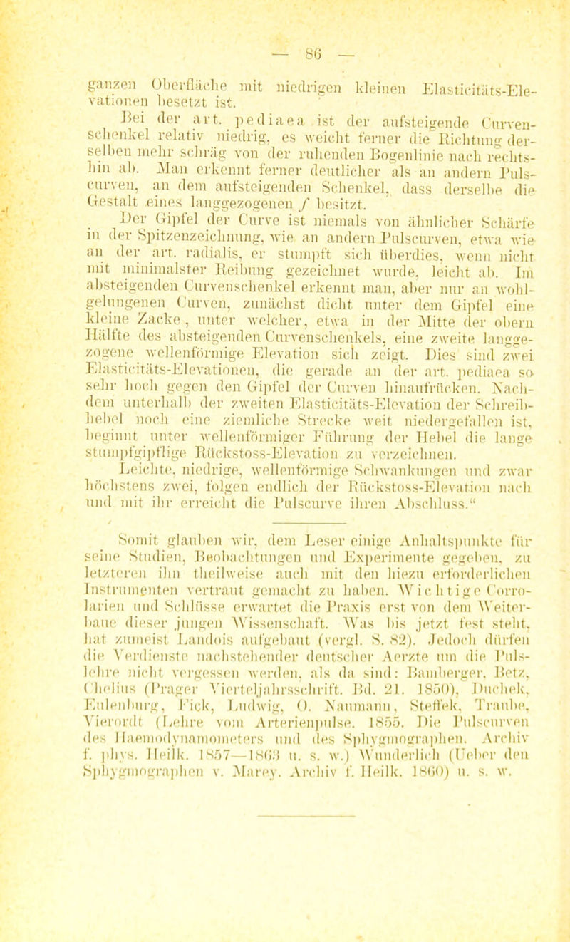 ganzen Oberfläche mit niedrigen kleinen Elasticitäts-Ele- vationen besetzt ist. Eei der art. pediaea ist der aufsteigende Cnrven- schenkel relativ niedrig, es weicht ferner die Richtung der- selben mehr schräg von der ruhenden Bogenlinie nach rechts- hin ab. Man erkennt ferner deutlicher als an andern Puls- curven, an dem aufsteigenden Schenkel, dass derselbe die Gestalt eines langgezogenen / besitzt. Ifer Gipfel der Curve ist niemals von ähnlicher Schärfe in der Spitzenzeichnung, wie an andern Pulscurven, etwa wie an der art. radialis, er stumpft sich überdies, wenn nicht mit minimalster Reibung gezeichnet wurde, leicht ab. Im absteigenden Curvenschenkel erkennt man, aber nur an wohl- gelungenen Curven, zunächst dicht unter dem Gipfel eine kleine Zacke, unter welcher, etwa in der Mitte der ohern Hälfte des absteigenden Curvenschenkels, eine zweite laugge- zogene wellenförmige Elevation sicli zeigt. Dies sind zwei Elasticitäts-EIevationen, die gerade an der art. pediaea so sehr hoch gegen den Gipfel der Curven hinaufrücken. Nach- dem unterhall) der zweiten Elasticitäts-Elevation der Schreib- hebel noch eine ziemliche Strecke weit niedergefallen ist, beginnt unter wellenförmiger Führung der Hebel die lange stumpfgipflige Rticlcstoss-Elevatiou zu verzeichnen. Leichte, niedrige, wellenförmige Schwankungen und zwar höchstens zwei, folgen endlich der Riickstoss-Elevation nach und mit ihr erreicht die Pulscurve ihren Abscliluss.“ Somit glauben wir, dem Leser einige Anhaltspunkte für seine Studien, Beobachtungen und Experimente gegeben, zu letzteren ihn theilweise auch mit den hiezu erforderlichen Instrumenten vertraut gemacht zu haben. Wichtige Corro- larien und Schlüsse erwartet die Praxis erst von dem Weiter- baue dieser jungen Wissenschaft. Was bis jetzt fest stellt, bat zumeist Landois aufgebaut (vergl. S. 82). Jedoch dürfen die Verdienste nachstehender deutscher Aerzte um die Puls- lehre nicht vergessen werden, als da sind: Bamberger. Betz, Cholins (Prager Vierteljahrsschrift. Bd. 21. 1S50), Ducliek, Eulenlmrg, Eick, Ludwig, 0. Naumann, Steffek, Traube, Vierordt (Lehre vom Arterienpulse. 1855. Die Pulscurven des Haemodynnmometers und des Sphygmographen. Archiv f. phys. Ileilk. 1857—1863 u. s. w.) Wunderlich ((Jeher den Sphygmographen v. Marey. Archiv f. Ileilk. 1 SCO) u. s. w.