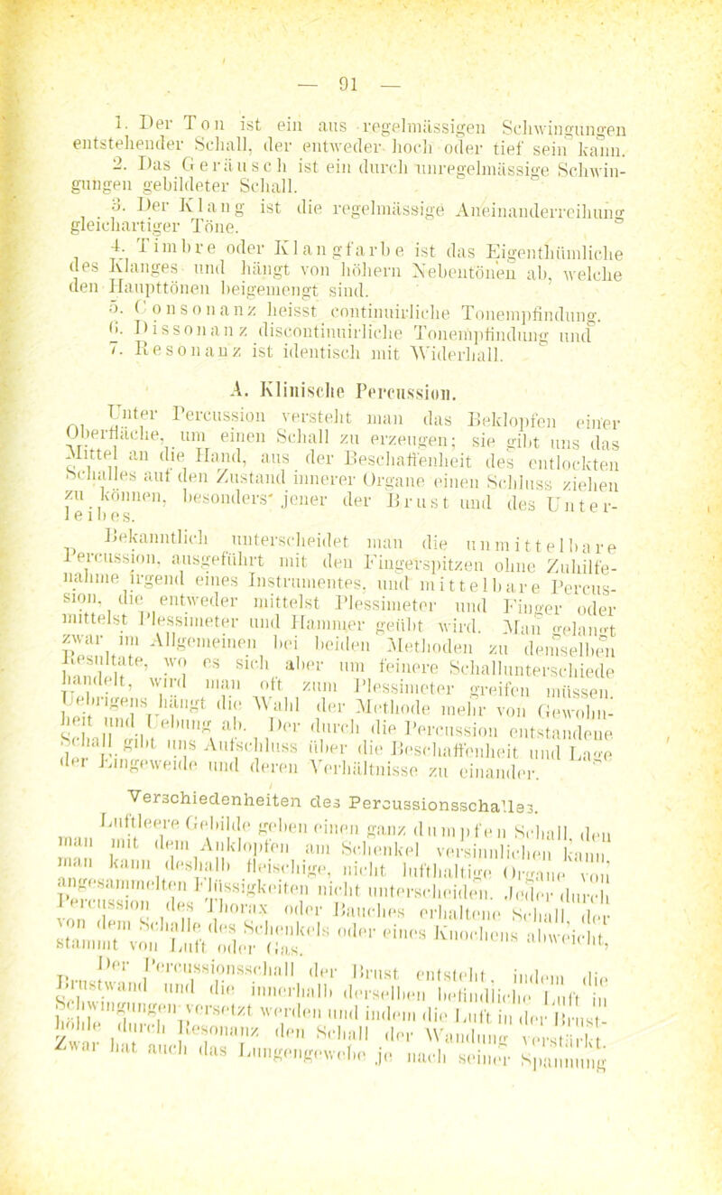 1. Der Ton ist ein aus regelmässigen Schwingungen entstellender Schall, der entweder hoch oder tief sein kann. 2. Das Geräusch ist ein durch'unregelmässige Schwin- gungen gebildeter Schall. ■j. Der Klang ist die regelmässige Aüeinanderreihuno- gleichartiger Töne. 4. Timbre oder Klangfarbe ist das Eigentümliche des Klanges und hängt von höhern Nebentonen ab, welche den Haupttönen beigemengt sind. 5. (onsonanz heisst continuirliche Tonempfindung. fi. Dissonanz discontinuirliclie Tonempfindung uncf 7. Resonanz ist identisch mit Widerhall. A. Klinische Percussion. Unter Percussion versteht man das Beklopfen einer Oberfläche, um einen Schall zu erzeugen; sie gibt uns das Hitte an die Hand, aus der Beschaffenheit des entlockten Schalles aut den Zustand innerer Organe einen Schluss ziehen feibes'1011’ besontlers'Jeuer (ler Brust und des Unter- Bekanntlich unterscheidet man die unmittelbare Percussion, ausgeführt mit den Fingerspitzen ohne Zuhilfe- nahme irgend eines Instrumentes, und mittelbare Percus- smn dui entweder mittelst Plessimeter und Finger oder mittelst I lessimeter und Hammer geübt wird. Man mdaimt E™ AI1Semeinen bei beiden Methoden zu demselben w lif ’ -V(J °s Sllih • abe1' nm feiere Schallunterschiede handelt, wird man oft zum Plessimeter greifen müssen Uebngens hangt die Wahl der Methode mehr von Gewohn- he.t und I ebung ab. Der durch die Percussion entstandene ■ a ha 1 gibt uns Aufschluss über die Beschaffenheit und Lage du Eingeweide und deren -Verhältnisse zu einander. Verschiedenheiten des Percussionsschallas. Luftleere Gebilde geben einen ganz dumpfen Schall den man mit dem Anklopfen am Schenkel versinnlichen kann man kann deshalb fleischige, nicht lufthaltige Organe von ^ Der Percussionsschall der Brust entsteht ;,„i0,„ u Brustwand und die innerhalb derselben befindliche Luft in Sc . v.ngt.ngen versetzt werden und indem die Luft er 1 ns hohle durch Resonanz den Schall der Wandun vers ’h ' VVai 'at a,lcI' ,las Lnngengewebe. je nach sein.r Spannung