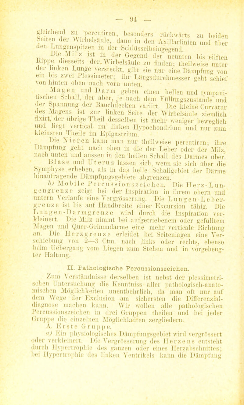 gleichend zu percutiren, besonders rückwärts zu beiden beiten der V irbelsäule, dann in den Axillarlinien und über (len Lungenspitzen in der Schlüsselbeingegend. Die Milz ist in der Gegend der neunten bis eilften Lippe diesseits der.Wirbelsäule zu finden; theilweise unter der linken Lunge versteckt, gibt sie nur eine Dämpfung von ein bis zwei llessimeter; ihr Längsdurchmesser geht schief von iimten oben nach vorn unten. • ^aS®n imd Darm geben einen bellen und tympani- tischeu Schall, der aber, je nach dem Füllungszustande und ü(ji Spannung der Bauclidecken variirt. I)ie kleine Curvatur cles Magens ist zur linken Seite der Wirbelsäule ziemlich fixirt, der übrige iheil desselben ist mehr weniger beweglich uinl liegt \ ertical im linken Hypochondriuin und nur zum kleinsten Theile im Epigastrium. Die Aieien kann man nur theilweise percutiren; ihre Dämpfung geht nach oben in die der Leber oder der Milz nach unten und aussen in den hellen Schall des Darmes über. Llase und Uterus lassen sich, wenn sie sich über die Symphyse erheben, als in das helle Schallgebiet der Därme liinautragende Dämpfungsgebiete ab°renzen. b) Mobile Percussions Zeichen. Die Herz-Lun- gengrenze zeigt bei der Inspiration in ihrem obern und untern Verlaufe eine \ergrösserung. Die Lungen-Leber- grenze ist bis auf Handbreite einer Excursion fähig. Die L u n gen- D a r m grenze wird durch die Inspiration ver- kleinert. Die Milz nimmt bei aufgetriebenem oder gefülltem Magen und Quer-Grimmdarme eine mehr verticale Lichtung an. Die Herz grenze erleidet bei Seitenlagen eine Ver- schiebung von 2—3 (’tm. nach links oder rechts, ebenso beim Uebergang vom Liegen zum Stehen und in vorgebeug- ter Haltung. II. Pathologische Percussionszeichen. Zum ^ erstiinduisse derselben ist nebst der plessimetri- schen Untersuchung die Xenntniss aller pathologisch-anato- mischen Möglichkeiten unentbehrlich, da man oft nur auf dem Wege der Exclusion am sichersten die Differenzial- diagno.se machen kann. Wir wollen alle pathologischen Percussionszeichen in drei Gruppen theilen und bei jeder Gruppe die einzelnen Möglichkeiten zergliedern. A. Erste Gr u ppe. a) Ein physiologisches Dämpfungsgebiet wird vergrössert oder verkleinert. Die Vergrösserung des Herzens entsteht durch Hypertrophie des ganzen oder eines Herzabschnittes; bei Hypoi'tro|>hie des linken Ventrikels kann die Dämpfung