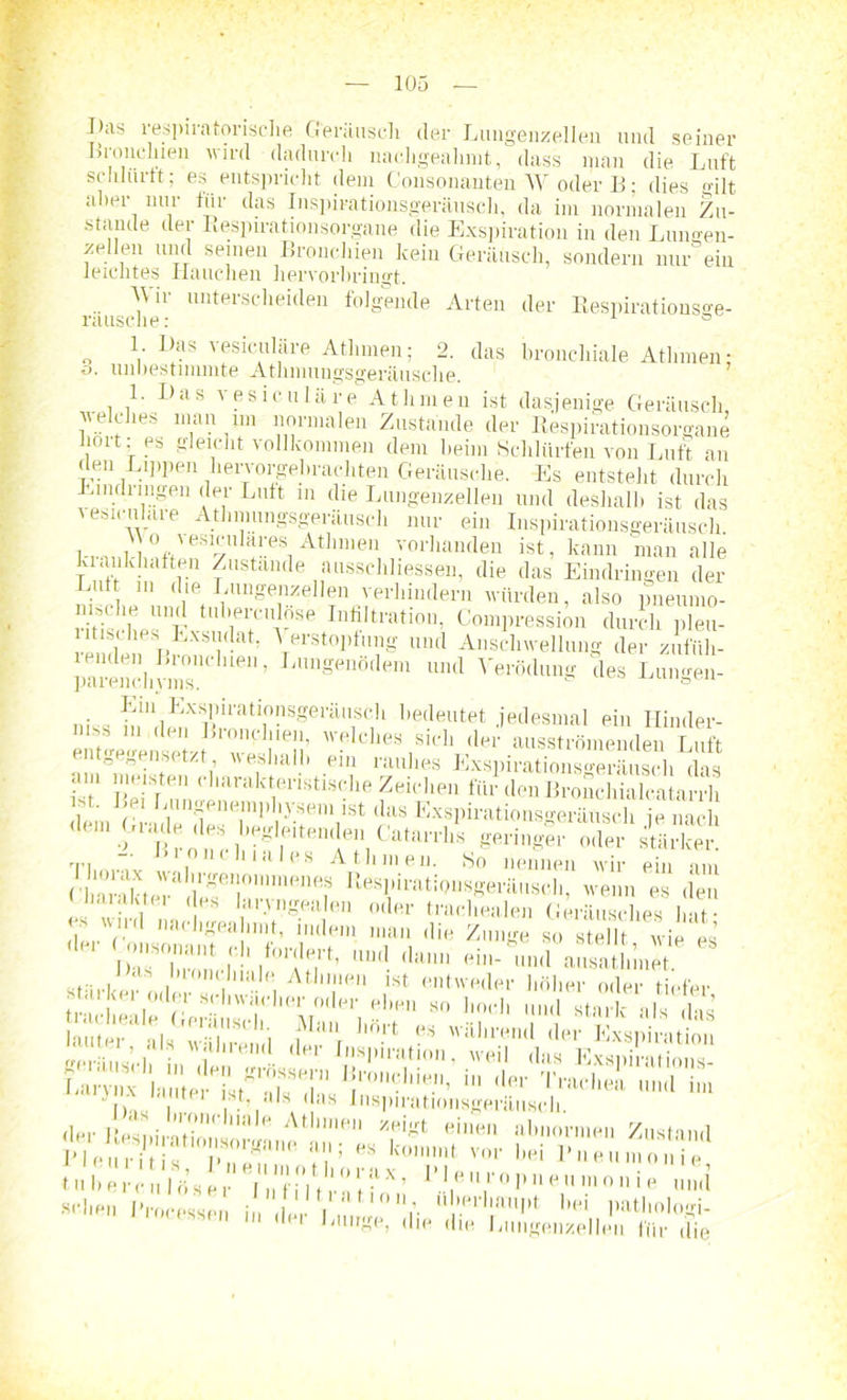 I,as respiratorische Geräusch der Lungenzellen und seiner Bronchien wird dadurch nachgealimt, dass man die Luft schlurft; es entspricht dem Consonanten W oder B; dies gilt alter nur für das Inspirationsgeräusch, da im normalen Zu- stande der Respirationsorgane die Exspiration in den Luimen- zellen und seinen Bronchien kein Geräusch, sondern nur ein leichtes Hauchen hervorbringt. rausche •' lulterscheiden foI8eüde Arten der Respiratiousge- 1. Das vesiculäre Athmen; 2. das bronchiale Athmen: o. unbestimmte Athmungsgeräusche. 1. Das vesiculäre AtInnen ist dasjenige Geräusch welches man jm normalen Zustande der Respirationsorgane 1011 es gleicht vollkommen dem beim Schlürfen von Luft an den Lippen hervorgebrachten Geräusche. Es entsteht durch Eindimgen der Luft in die Lungenzellen und deshalb ist das vesiculäre Atbmungsgeräusch nur ein Inspirationsgeräusch YYo vesicidares Athmen vorhanden ist, kann man alle krankhaften Zustande ausschliesseii, die das Eindringen der Lut in die Lungenzellen verhindern würden, also pneumo- riBs ■beUV 1 ,ll’ei'cn.1iise Infiltration, Compression durch pleu- ritisüies Exsudat, A erstopfung und Anschwellung der zufüh- ienden Bronchien, Lungenödem und Verödung des Lungen- parenchyms. öcu n!11 ,LxsI)11'atl0!lsgeräusch bedeutet jedesmal ein Hinder- mss m den Bronchien, welches sich der ausströmenden Luft entgegensetzt weshalb ein rauhes Exspirationsgeräusch das • ' T>!^rtei1 (,,ianikteristisclie Zeichen für den Bronchialcatarrh mt. Bei Bungenemphysem ist das Exspirationsgeräusch je nach den, Grade des begleitenden CatarrlA geringe? X sÄ - Bi oni.hiales Athmen. So nennen wir ein am /'iarakteT“ !rgeil0,,l,nene.8 Ilesl»™tiQnsgerftusch, wenn es den ha.ukter des luryngealen oder trachealen Geräusches l at • s wnd nachgeahmt, indem man die Zunge so stellt wie es Das Inonchiale Athmen ist. entweder höher oder tiefer starker oder schwächer oder eben so hoch und ta als 1 J ins , . V ‘ . MS lnsl11,,atioiisgeräusch. der IlesniintV.1'/ '' nf‘ /H'8t einen abnormen Zustand Pie H J T Wann in,'; kom,llt v'' l’ueumo ! C n b e r c n! B* s e r Y. i*f i°l t r n J f ’ '■VT ° „ j e umi sehen Processen i„ 'i 'erlmupt bei pathologi- CPSSen ln ,ler ,luroei die die Lungenze die