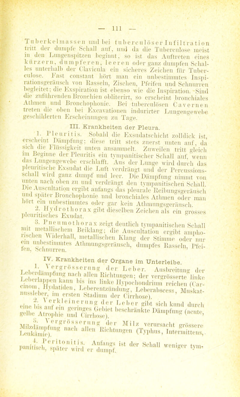 T u b e r k e 1 m a s s i n und bei t n b e r c u 1 ö s e r I n f i 11 r a t i o n tritt der dumpfe Schall auf, und da die Tubereulose meist in den Lungenspitzen beginnt, so ist das Auftreten eines kiirzern, dnmpf'eren, leeren oder ganz dumpfen Schal- les unterhalb der Clavicula ein siclieres Zeichen für Tnber- culose. Fast constant hört man ein unbestimmtes Inspi- rationsgeräusch von Bassein, Zischen, Pfeifen und Schnurren begleitet: die Exspiration ist ebenso wie die Inspiration.-Sind die zuführenden Bronchien oblitcrirt, So erscheint bronchiales Atbmen und Bronehoplionie. Bei tuberculösen Cav erneu treten die oben bei Excavationen indurirter Lungengewebe geschilderten Erscheinungen zu Tage. III. Krankheiten der Pleura. 1. I leuritis. Sobald die Exsudatschicht zolldick ist erscheint Dämpfung; diese, tritt stets zuerst unten auf. da sich die Flüssigkeit unten ansammelt. Zuweilen tritt gleich im Beginne der Pleuritis ein tympanitischer Schall auf 'wenn das Lungengewebe erschlafft. Aus der Lunge wird durch das pleuritische Exsudat die Luft verdrängt und der Percussions- scliall u ird ganz dumpf und leer. Die Dämpfung nimmt von unten nach oben zu und verdrängt den tympanitischeri Schall. Die Auscultation ergibt anfangs das pleurale Reibungsgeräusch und spater Bronehoplionie mul bronchiales Athmen oder man dort ein unbestnmntes oder gar kein Athmungsgeränsch. -. Hydrotborax gibt dieselben Zeichen als ein grosses pleuritisclies Exudat. b 3. Pneumothorax zeigt deutlich tympauitischen Schall F cbeT u ‘f .en Be,klt™g; (Iie Auscultation ergibt ampho- isüien W iderhall, metallischen Ivlang der Stimme oder nur fen “sclinm-S68 AtlimuuSsgeräusch, dumpfes Rasseln, Pfei- IV. Krankheiten der Organe im Unterleibe. r , . Aergrösserung der Leber. Ausbreitung der Le elinm’ !TS nac,h- al-len ,Ril,']ltung(:iE der vergrösserte linke cino r T -inn ]T r llnke Ji.ypochondrium reichen (Var- mom Hjdatulen, Leberentzündung, Leberabscess Muskat nussleber, im ersten Stadium der Cirrhose) ’ • 7'. ' erkleinerung der Leber gibt sich kund durch gellm’Atrophie un'd'wrrlms!^ ,,eSchl'il,,kt0 DämI)f™g (acute, Vergrösserung der Milz verursacht müssen- Leukämie/.111^ a,len Bic,ltungen (Typhus, Iutermittens,. d6r S **