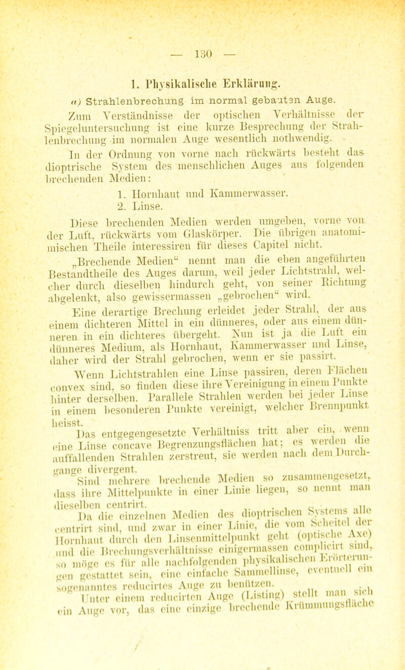 1. Physikalische Erklärung. a) Strahlenbrechung im normal gebauten Auge. Zum Verständnisse der optischen Verhältnisse der Spiegeluntersuchung ist eine kurze Besprechung der Strah- lenbrechung im normalen Auge wesentlich nothwendig. In der Ordnung von vorne nach rückwärts besteht das- dioptrisc.be System des menschlichen Auges aus folgenden brechenden Medien: 1. Hornhaut und Kammerwasser. 2. Linse. Diese brechenden Medien werden umgehen, vorne vorn der Luft, rückwärts vom Glaskörper. Die übrigen anatonn- mischen Theile interessiren für dieses Capitel nicht. „Brechende Medien“ nennt man die eben angeführten Bestandteile des Auges darum, weil jeder Lichtstrahl, wel- cher durch dieselben hindurch geht, von seiner Richtung abgelenkt, also gewissermassen „gebrochen“ wird. Eine derartige Brechung erleidet jeder Strahl, der aus einem dichteren Mittel in ein dünneres, oder aus einem dün- neren in ein dichteres übergeht. Nun ist ja die Luft ein dünneres Medium, als Hornhaut, Kammerwasser und Linse, daher wird der Strahl gebrochen, wenn er sie passirt. Wenn Lichtstrahlen eine Linse passiren, deren Flächen convex sind, so finden diese ihre Vereinigung in einem Punkte hinter derselben. Parallele Strahlen werden hei .jeder Linse in einem besonderen Punkte vereinigt, welcher Brennpunkt. Heisst. Das entgegengesetzte Verhältnis tritt aber ein, wenn eine Linse cöncave Begrenzungsflächen hat; es werden die auffallenden Strahlen zerstreut, sie werden nach dem Durch- gänge divergent. . Sind mehrere brechende Medien so zusammengesetzt, dass ihre Mittelpunkte in einer Linie liegen, so nennt man dieselben centrirt. . , _ ■, Da die einzelnen Medien des dioptnschen Systems alle centrirt sind, und zwar in einer Linie, die vom Scheitel der Hornhaut durch den Linsenmittelpunkt geht (optische Am) mul die Brechungsverhältnisse einigermassen coniphciit sind, so möge es für alle nachfolgenden physikalischen ^i'^11’1; gen gestattet sein, eine einfache Sammellinse, e\entu sogenanntes reducirtcs Auge zu benützen. Unter einen mlucirtcm Auge (I.»üng) «eilt ™» «'> ein Auge vor, das eine c in/ige brechende Krümmungstlaclie