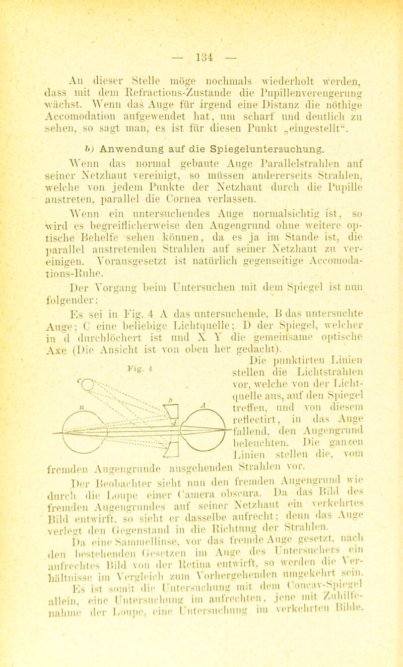 An dieser Stelle möge nochmals wiederholt werden, dass mit dem Refractions-Zustande die Pupillenverengerung wächst. Wenn das Auge für irgend eine Distanz die nöthige Accomodation aufgewendet hat, um scharf und deutlich zu sehen, so sagt man, es ist für diesen Punkt „eingestellt“. h) Anwendung auf die Spiegeluntersuchung. Wenn das normal gebaute Auge Parallelstrahlen auf seiner Netzhaut vereinigt, so müssen andererseits Strahlen, welche von jedem Punkte der Netzhaut durch die Pupille austreten, parallel die Cornea verlassen. Wenn ein untersuchendes Auge normalsichtig ist, so wird es begreiflicherweise den Augengrund ohne weitere op- tische Behelfe 'sehen können, da es ja im Stande ist, die parallel austretenden Strahlen auf seiner Netzhaut zu ver- einigen. Vorausgesetzt ist natürlich gegenseitige Aceomoda- tions-Ruhe. t’ig. 4 Der Vorgang beim Untersuchen mit dem Spiegel ist nun folgender: Es sei in Fig. 4 A das untersuchende, B das untersuchte Auge; C eine beliebige Lichtquelle; I) der Spiegel, welcher in d durchlöchert ist und X Y die gemeinsame optische Axe (Die Ansicht ist von oben her gedacht). Die punktirten Linien stellen die Lichtstrahlen vor, welche von der Licht- quelle aus, auf den Spiegel treffen, und von diesem rehectirt, in das Auge fallend, den Augengrund beleuchten. Die ganzen Linien stellen die, vom fremden Augengrunde ausgehenden Strahlen vor. Der Beobachter sieht nun den fremden Augengrund wie durch die Loupe einer Camera obscura. Da das Bild des fremden Augengrundes auf seiner Netzhaut ein verkohltes Bild entwirft, so sieht er dasselbe aufrecht; denn das Auge verlegt den Gegenstand in die Richtung der Strahlen. Da eine Sammellinse, vor das fremde Auge gesetzt, nach den bestehenden Gesetzen im Auge des 1 ntersm hers ein aufrechtes Mild von der Retina entwirft, so werden die \ er- hältnisse im Vergleich zum Vorhergehenden umgekehrt sein Es ist somit die Untersuchung mit dem Concav-Spiegel allein, eine Untersuchung im aufrechten, jene mit Zuhilfe- nahme der Loupe, eine Untersttc im verkehrten Bilde.