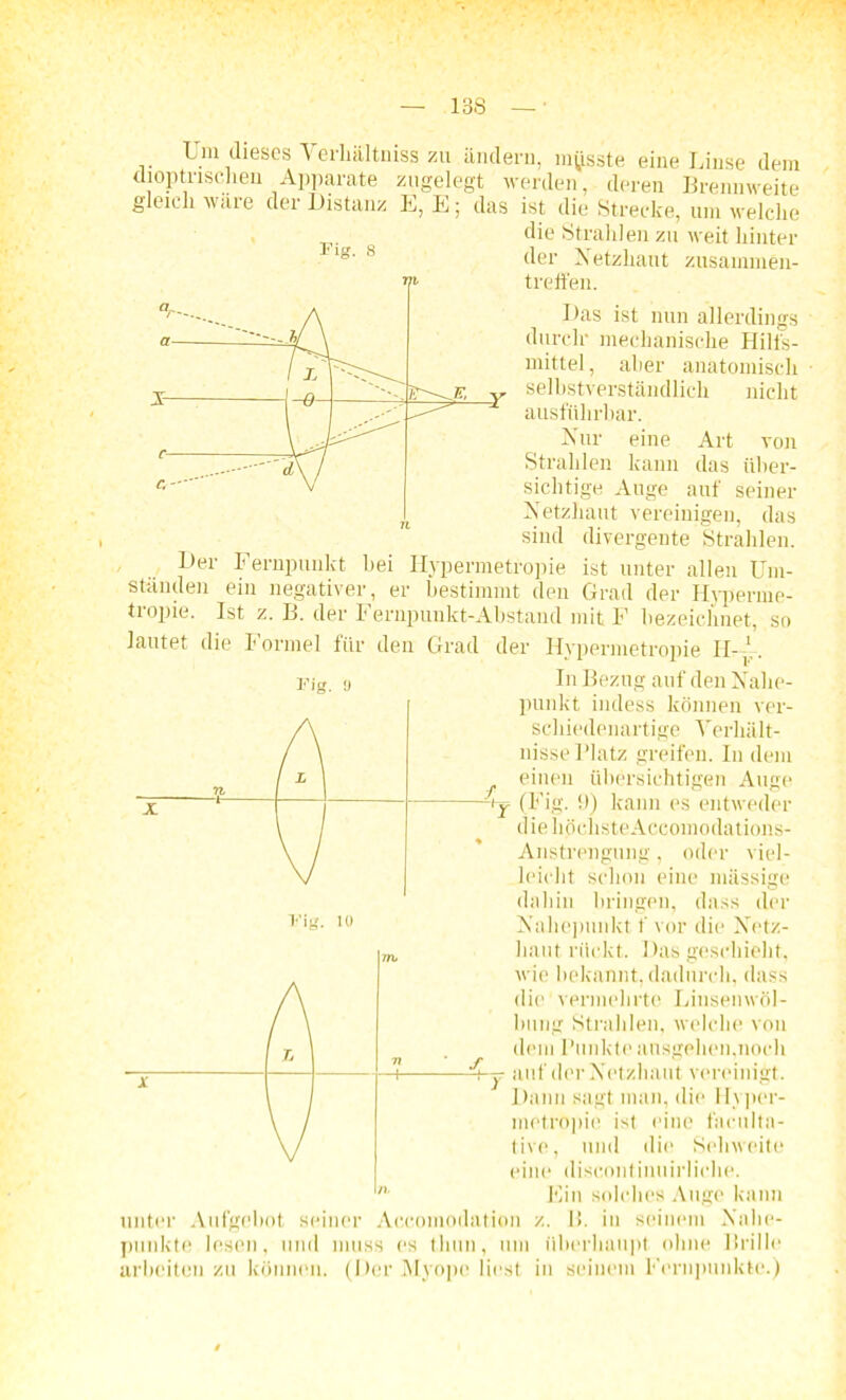 Um dieses Verhältmss zu ändern, musste eine Linse dem dioptnschen Apparate zugelegt werden, deren Brennweite gleich wäre der Distanz E, E; das ist die Strecke, um welche die Strahlen zu weit hinter •lg. s der Netzhaut Zusammen- treffen. Das ist nun allerdings durch* mechanische Hilfs- mittel, aber anatomisch „ selbstverständlich nicht ausführbar. Nur eine Art von Strahlen kann das über- sichtige Auge auf seiner Netzhaut vereinigen, das sind divergente Strahlen. Der Fernpunkt hei Hypermetropie ist unter allen Um- standen ein negativer, er bestimmt den Grad der Hyperme- tropie. Ist z. B. der Fernpuukt-Abstand mit E bezeichnet, so lautet die Formel für den Grad der Hypermetropie II-1,. Fig. a fh • Fig. 10 In Bezug auf den Nahe- punkt indess können ver- schiedenartige Verhält- nisse Platz greifen. In dem einen übersichtigen Auge ■y (Fig. !>) kann es entweder die höchsteAccomodations- Anstrengung, oder viel- leicht schon eine massige dahin bringen, dass der Nahepunkt f vor die Netz- haut rückt. Das geschieht, wie bekannt, dadurch, dass die vermehrte Linsenwöl- lmng Strahlen, welche von dem Punkte ausgehen.noch auf der Netzhaut vereinigt. Dann sagt man, die Hyper- metropie ist eine faculta- tive, und die Sehweite eine discontinuirliche. Ein solches Auge kann unter Aufgebot seiner Accoinodation z. B. in seinem Nahe- punkte lesen, und muss es tliun, um überhaupt ohne Brille arbeiten zu können. (Der Myope liest in seinem Fernpunkte.) y