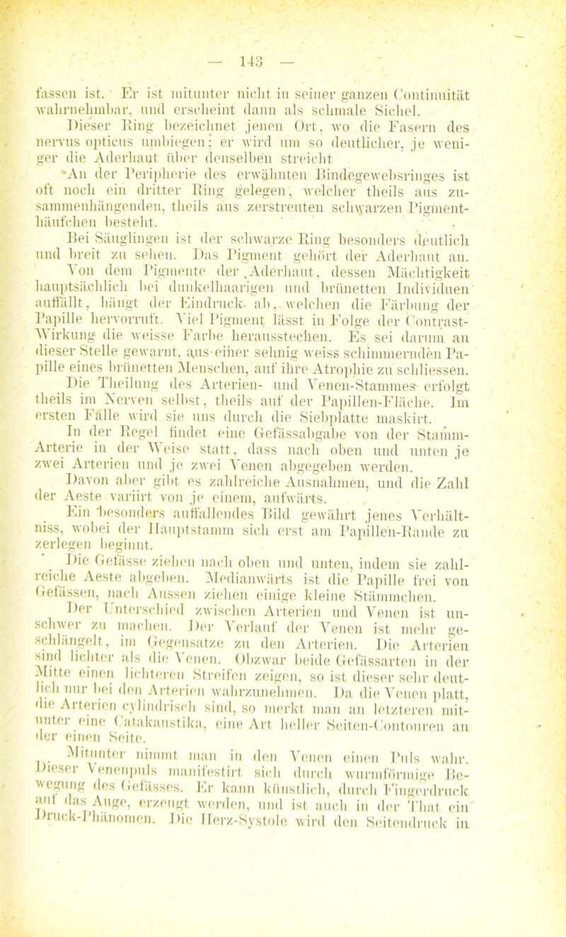 fassen ist. Er ist mitunter nicht in seiner ganzen Continuität wahrnehmbar, und erscheint dann als schmale Sichel. Dieser Ring bezeichnet jenen Ort, wo die Fasern des nervus opticus umbiegen; er wird um so deutlicher, je weni- ger die Aderlmut über denselben streicht •An der Peripherie des erwähnten Bindegewebsringes ist oft noch ein dritter Ring gelegen, welcher theils aus zu- sammenhängenden, theils aus zerstreuten schwarzen Pigment- häufchen besteht. Bei Säuglingen ist der schwarze Ring besonders deutlich und breit zu sehen. Das Pigment gehört der Aderhaut an. Von dem Pigmente der .Aderhaut, dessen Mächtigkeit hauptsächlich hei dunkelhaarigen und brünetten Individuen auflallt, hängt der Eindruck, ah, welchen die Färbung der Papille hervorruft. Mel Pigment lässt in Folge der Oontrast- Yvirkung die weisse Farbe herausstechen. Es sei darum an dieser Stelle gewarnt, aus-einer sehnig weiss schimmernden Pa- pille eines brünetten Menschen, auf ihre Atrophie zu schliessen. Die Theilung des Arterien- und Yenen-Stammes* erfolgt theils im Verven seihst, theils auf der Papillen-Fläche. Im ersten I alle wird sie uns durch die Siehplatte maskirt. In der Regel findet eine Gefässabgabe von der Stamm- Arterie in der Meise statt, dass nach oben und unten je zwei Arterien und je zwei Venen abgegeben werden. Davon aber gibt es zahlreiche Ausnahmen, und die Zahl der Aeste variirt von je einem, aufwärts. Ein 'besonders auffallendes Bild gewährt jenes Yerhält- niss, wobei der Hauptstamm sich erst am Papillen-Rande zu zerlegen beginnt. Die Gefässe ziehen nach oben und unten, indem sie zalil- reiche Aeste abgeben. Medianwärts ist die Papille frei von Gefässen, nach Aussen ziehen einige kleine Stämmchen. Der Unterschied zwischen Arterien und Venen ist un- schwer zu machen. Der Verlauf der Venen ist mehr ge- schlängelt, im Gegensätze zu den Arterien. Die Arterien Mnd lichter als die Minen. Obzwar beide Gefässarten in der Mitte einen lichteren Streifen zeigen, so ist dieser sehr deut- lich nur hei den Arterien walirzunehmen. Da die Venen platt, die Arterien cylindrisch sind, so merkt man an letzteren mit- unter eine Catalcaustika, eine Art heller Seiten-Gontouren an der einen Seite. Mitunter nimmt man in den Venen einen Puls wahr Dieser Venenpuls manifestirt sich durch wurmförmige Be- wegung des Gelasses. Er kann künstlich, durch Fingerdruck aut das Auge, erzeugt werden, und ist auch in der Timt ein JJruck-I hänomen. Die Ilerz-Systole wird den Seitendruck in