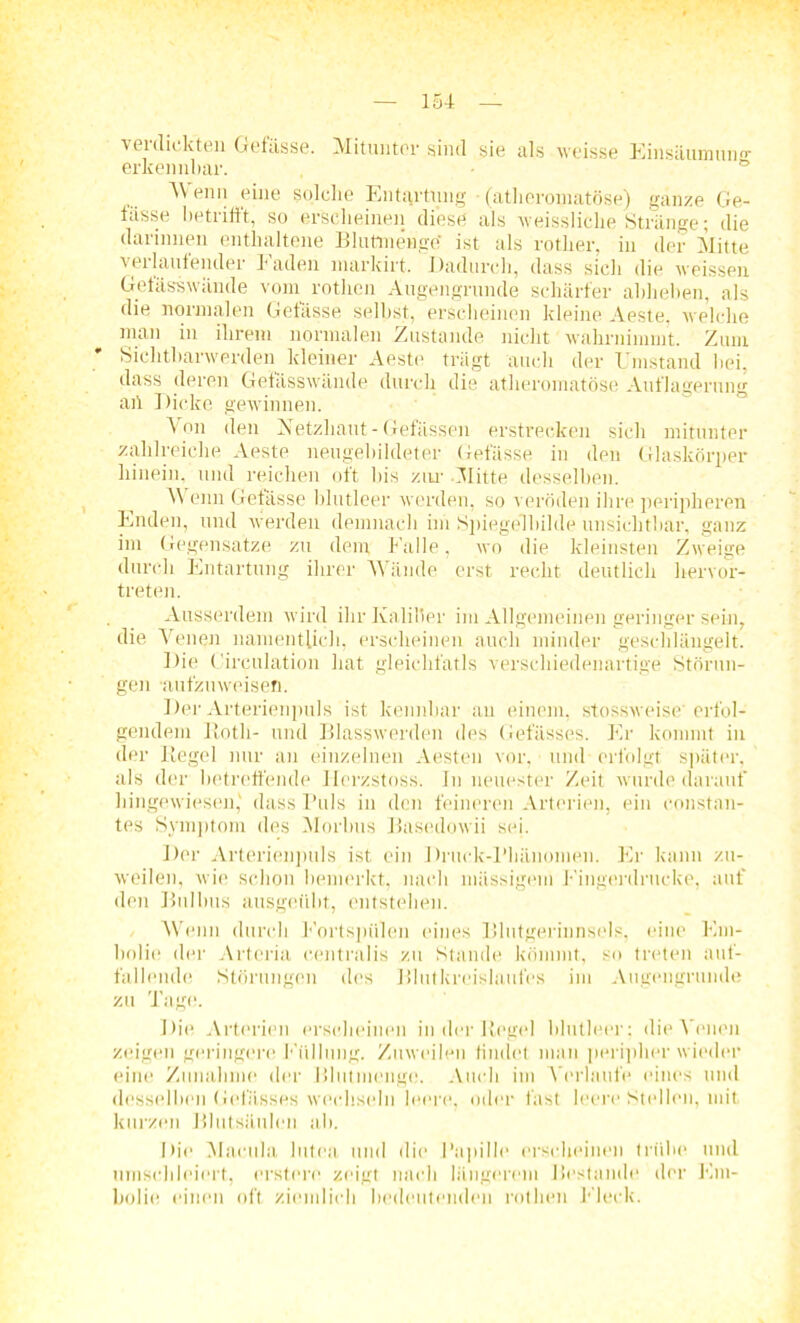 verdickten Gefässe. Mitunter sind sie als weisse Einsäumuno- erkennbar. ° 4\ enn eine solche Entartung • (atlieromatöse) ganze Ge- fässe betrifft, so erscheinen diese als veissliche Stränge; die darinnen enthaltene Blutinenge' ist als rotlier, in der Mitte veilautender faden markirt. Dadurch, dass sich die weissen Getässwände vom rotlien Augengrunde schärfer abheben, als die normalen Getässe selbst, erscheinen kleine Aeste. welche man in ihrem normalen Zustande nicht wahrnimmt. Zum Sichtbarwerden kleiner Aeste trägt auch der Umstand bei, dass deren Getässwände durch die atlieromatöse Auflagerung aff Dicke gewinnen. Von den Netzhaut-Gefässen erstrecken sich mitunter zahlreiche Aeste neugebildeter Gefässe in den Glaskörper hinein, und reichen oft bis zur -Mitte desselben. Wenn Gefässe blutleer werden, so veröden ihre peripheren Enden, und werden demnach im Spiegelhilde unsichtbar, ganz im Gegensätze zu dem falle, wo die kleinsten Zweige durch Entartung ihrer Wände erst, recht deutlich hervor- treten. Ausserdem wird ihr Kaliber im Allgemeinen geringer sein, die Venen namentlich, erscheinen auch minder geschlängelt. Die Circulation hat gleichfalls verschiedenartige Störun- gen •aufzuweisen. Der Arterienpuls ist lcennhar au einem, stossweise’ erfol- gendem Roth- und Blasswerden des Gefässes. Er kommt in der Regel nur an einzelnen Aesten vor, und erfolgt später, als der betreffende Herzstoss. In neuester Zeit wurde darauf hingewiesen,' dass Puls in den feineren Arterien, ein constan- tes Symptom des Morbus Basedowii sei. Der Arterienpuls ist ein Druck-Phänomen. Er kann zu- weilen, wie schon bemerkt, nach massigem Eingerdrucke, auf den Bulbus ausgeübt, entstehen. Wenn durch Eortspiilen eines Blutgerinnsels, eine Em- boli«“ der Artcria centralis zu Stande kömmt, so treten auf- fallend«« Störungen des Blutkreislaufes im Augengrunde zu Tage. Die Arterien erscheinen in der Regel blutleer: die Venen zeigen geringere b tillung. Zuweilen findet man peripher wieder eine Zunahme der Blutmenge. Auch im Verlaufe eines und desselben Gelasses wechseln leere, oder fast leere Stellen, mit kurzen Blutsäulen ab. Die Macula lutea und die Papille erscheinen trübe und umsehleiert, erstem zeigt nach längerem Bi’stande der Em- bolie einen oft ziemlich bedeutenden rotlien Eieck.