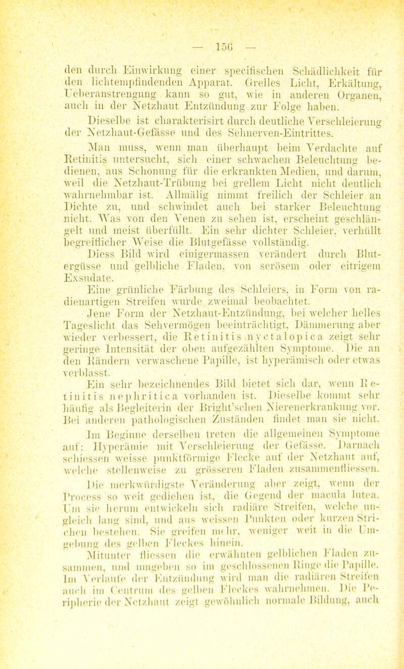 15G den durch Einwirkung einer specifischen Schädlichkeit für den lichtempfindenden Apparat. Grelles Licht, Erkältung, Ueheranstrengung kann so gut, wie in anderen Organen, auch in der Netzhaut Entzündung zur Folge haben. Dieselbe ist charakterisirt durch deutliche Verschleierung der Netzhaut-Gefässe und des Sehnerven-Eintrittes. Man muss, wenn man überhaupt heim Verdachte auf Retinitis untersucht, sich einer schwachen Beleuchtung be- dienen, aus Schonung für die erkrankten Medien, und darum, weil die Netzhaut-Trübung hei grellem Licht nicht deutlich wahrnehmbar ist. Allmälig nimmt freilich der Schleier au Dichte zu, und schwindet auch hei starker Beleuchtung nicht. Was von den Venen zu sehen ist, erscheint geschlän- gelt und meist überfüllt. Ein sehr dichter Schleier, verhüllt begreiflicher Weise die Blutgefässe vollständig. Diess Bild wird einigermassen verändert durch Blut- ergüsse und gelbliche Fladen, von serösem oder eitrigem Exsudate. Eine grünliche Färbung des Schleiers, in Form von ra- dienartigen Streifen wurde zweimal beobachtet. Jene Form der Netzhaut-Entzündung, hei welcher helles Tageslicht das Sehvermögen beeinträchtigt, Dämmerung aber wieder verbessert, die Retinitis nvctalopica zeigt sehr geringe Intensität der oben aufgezählten Symptome. Die an den Rändern verwaschene Papille, ist liyperämiseh oder etwas verblasst. Ein sehr bezeichnendes Bild bietet sich dar, wenn Re- tinitis nephritica vorhanden ist. Dieselbe kommt sehr häufig als Begleiterin der Bright’sehen Nierenerkrankung vor. Bei anderen pathologischen Zuständen findet man sie nicht. Im Beginne derselben treten die allgemeinen Symptome auf: Hyperämie mit Verschleierung der Gefässe. Darnach schiessen weisse punktförmige Flecke aut der Netzhaut aut, welche stellenweise zu grösseren Fladen zusammenfliessen. Die merkwürdigste Veränderung aber zeigt, wenn der l’rocess so weit gediehen ist, die Gegend der macula lutea. Fm sie herum entwickeln sich radiäre Streifen, welche un- gleich lang sind, und aus weissen Punkten oder kurzen Stri- chen bestehen. Sie greifen mehr, weniger weit in die Um- gebung des gelben Fleckes hinein. Mitunter fliessen die erwähnten gelblichen Fladen zu- sammen, und umgeben so im geschlossenen Ringe die Papille. Im Verlaute der Entzündung wird man die radiären Streifen auch im ('entrinn des gelben Fleckes wahrnehmen. Die Pe- ripherie der Netzhaut zeigt gewöhnlich normale Bildung, auch