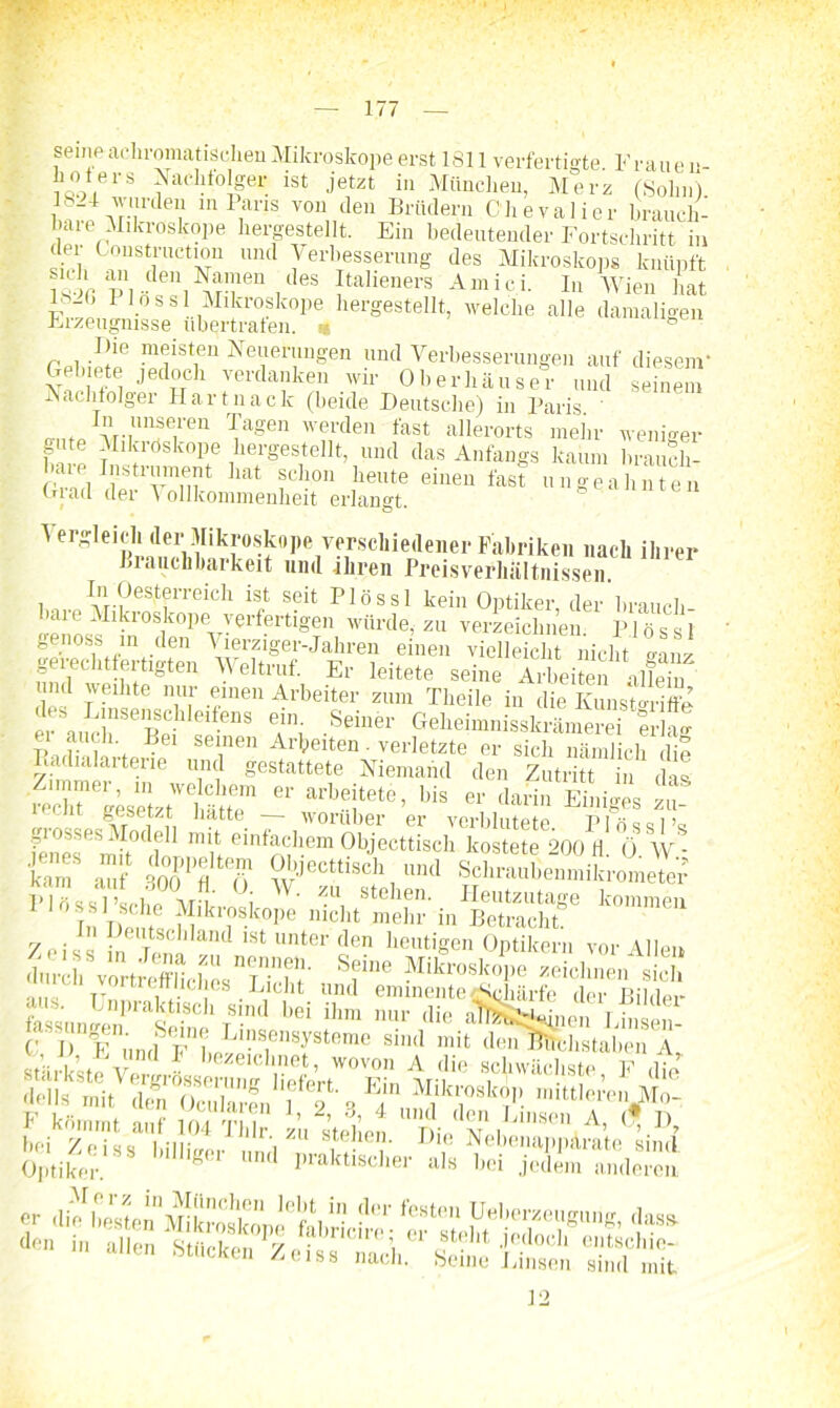 senip achromatischen Mikroskope erst 1811 verfertigte. Frauen- hoters Nachtoger ist jetzt in München, Merz (Sohn) 1824 wurden in Paris von den Brüdern Chevalier brauch- bare Mikroskope hergestellt. Ein bedeutender Fortschritt in der Construction und Verbesserung des Mikroskops knüpft SFi PI/ ftalieners Amici- Wien hat 4c: 1 1° ss Mikroskope hergestellt, welche alle damaligen Erzeugnisse übertrafen. « ° Die meisten Neuerniigen und Verbesserungen auf diesem' Gebiete jedoch verdanken wir Oberhäuser und seinem Nachfolger Hartnaclc (beide Deutsche) in Paris ' rrm« vV|UI!f,‘'en Tagen werden fast allerorts mein- weniger gute Mikroskope hergestellt, und das Anfangs kaum braucli- rv'P, I!,S!,vTnt hat Schon heute ungeahnten Gicid dei A ollkommenlieit erlangt. A ergleicluler Mikroskope verschiedener Fabriken nach ihrer Brauchbarkeit and ihren Preisverhaltnissen. In Oesterreich ist seit Plössl kein Optiker, der brauch laue Mikroskope verfertigen würde, zu verzeichnen. Plössl genoss m den Vierziger-Jahren einen vielleicht nicht mn/ gerechtfertigten Weltruf. Er leitete seine Arbeiten Je n Tl n,u.r «oen Arbeiter zum Theile in die Kunstgriffe rauft“8 Ti -Seiner Geheimnisskrämerei eri^ P idh Irt0E inen Art»eiten. verletzte er sich nämlich die Iuidialarterie und gestattete Niemand den Zutritt in das Älilt.' I» er darin Einiges £ grosses Modell mit einfachem ÖlJecttLh kostet?200 fl' 'ö W - CT St 3ÖoplIIlö ^eclti4,ni1 «Ä2&Ä l-lL,lt., ' vr !' °i W' zu Sehern Heutzutage kommen Tn Tmrita ^lkl'os.kope Illcl‘t mehr in Betracht. Zeiss £ i and ‘St llntertlen heutigen Optikern vor Allen darh'fS Sfm ***»«■ sich u ft neues Licht und eminente «Schärfe der Rii, w fassunf/pn1^3'^1-80 1 T-ntl hei ihra nur (lie H^Ötwpen Linsen- (• j, y un(]&pD^ Ll”sensysteme sind mit denBhcJistaben A stär^tfvergrL^vf T^-ichste, F dfe ÄS ö Sffs i bei Zeiss billiger ,1,1 , TV , , NebenappArate sind. Optiker g und praktlscher als bei jedem anderen allen Stucken Zeiss nach. Seine Linsen sind mit 12