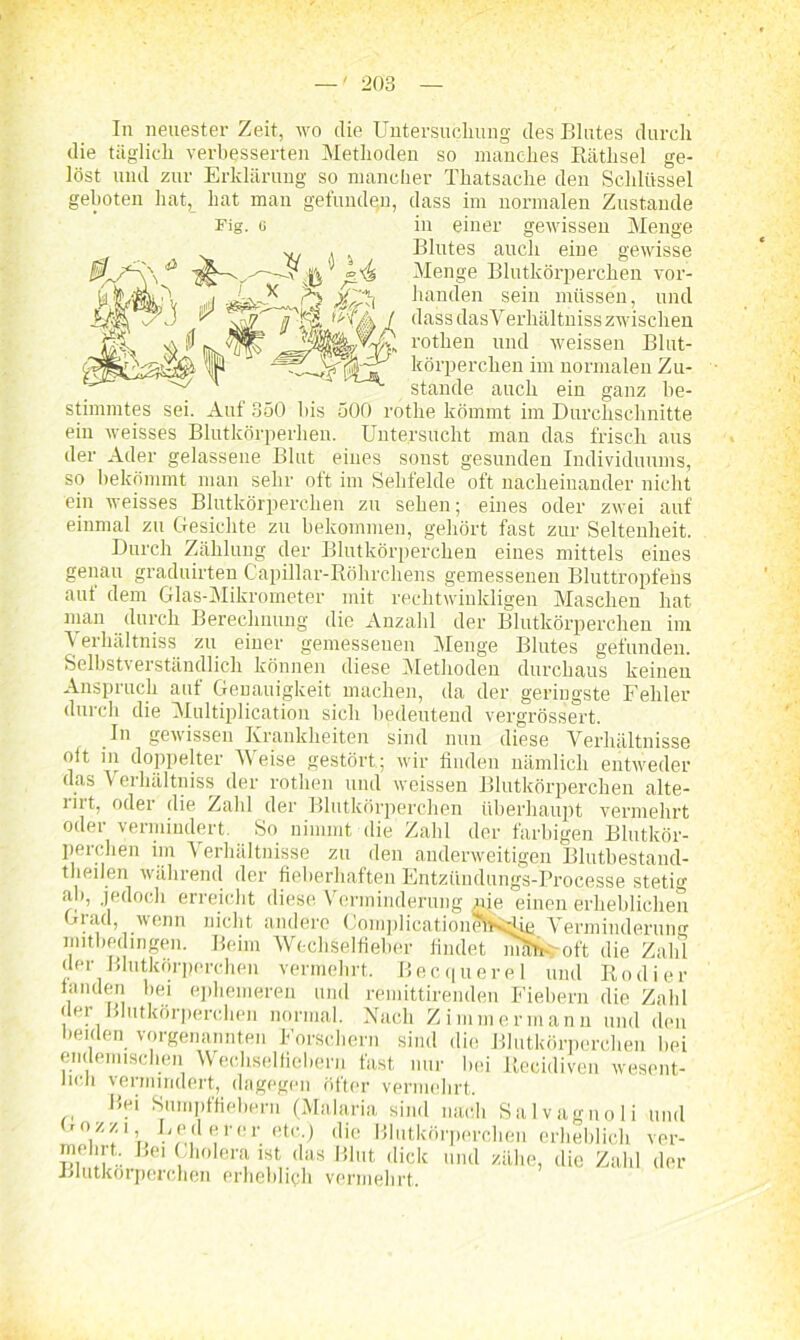 In neuester Zeit, wo die Untersuchung des Blutes durch die täglich verbesserten Methoden so manches Rätlisel ge- löst und zur Erklärung so mancher Thatsache den Schlüssel geboten hat, hat man gefunden, dass im normalen Zustande Fiff. G m einer gewissen Menge Blutes auch eine gewisse Menge Blutkörperchen vor- handen sein müssen, und dass das Verhältniss zwischen rothen und weissen Blut- körperchen im normalen Zu- stande auch ein ganz be- stimmtes sei. Auf 850 bis 500 rothe kömmt im Durchschnitte ein weisses Blutkörperhen. Untersucht man das frisch aus der Ader gelassene Blut eines sonst gesunden Individuums, so bekömmt man sehr oft im Sehfelde oft nacheinander nicht ein weisses Blutkörperchen zu sehen; eines oder zwei auf einmal zu Gesichte zu bekommen, gehört fast zur Seltenheit. Durch Zählung der Blutkörperchen eines mittels eines genau graduirten Capillar-Röhrchens gemessenen Bluttropfehs aut dem Glas-Mikrometer mit rechtwinkligen Maschen hat man durch Berechnung die Anzahl der Blutkörperchen im Verhältniss zu einer gemessenen Menge Blutes gefunden. Selbstverständlich können diese Methoden durchaus keinen Anspruch auf Genauigkeit machen, da der geringste Fehler durch die Multiplication sich bedeutend vergrössert. In gewissen Krankheiten sind nun diese Verhältnisse ott in doppelter Weise gestört; wir finden nämlich entweder das Verhältnis der rothen und weissen Blutkörperchen alte- rirt, oder die Zahl der Blutkörperchen überhaupt vermehrt oder vermindert. So nimmt die Zahl der farbigen Blutkör- perchen im Verhältnisse zu den anderweitigen Blutbestand- theilen während der fieberhaften Entziindungs-Processe stetig iib, jedoch erreicht diese Verminderung nie einen erheblichen Grad, wenn nicht andere ComplicationiwKi^Ug Verminderung mitbedingen. Beim WechSelfielier findet imfri- oft die Zahl der Blutkörperchen vermehrt. Becquerel und Kodier landen bei ephemeren und remittirenden Fiebern die Zahl der Blutkörperchen normal. Nach Zimmermann und den beiden vorgenannten Forschern sind die Blutkörperchen bei endemischen Wechselfiebern fast nur l.ei Recidiven wesent- lich vermindert, dagegen öfter vermehrt. Bei Sumpffiebern (Malaria sind nach Salvagnoli und ,er. (!tc-) tlie Blutkörperchen erheblich ver- mehrt. Bei Cholera ist das Blut dick und zähe, die Zahl der Blutkörperchen erheblich vermehrt.