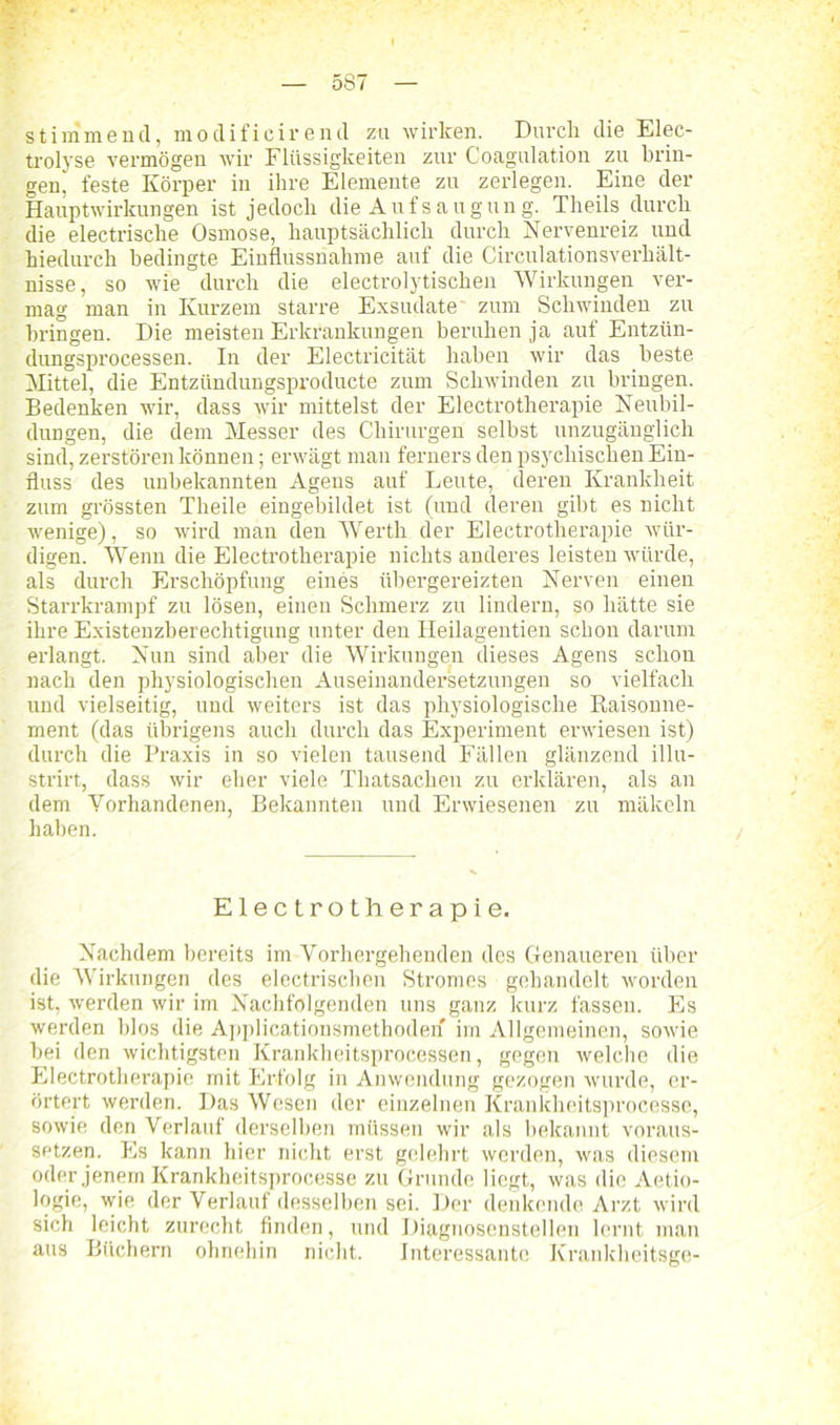 stimmend, modificirend zu wirken. Durch die Elec- trolyse vermögen wir Flüssigkeiten zur Coagulation zu brin- gen, feste Körper in ihre Elemente zu zerlegen. Eine der Hauptwirkungen ist jedoch die Aufsaugung. Theils durch die electrische Osmose, hauptsächlich durch Nervenreiz und hiedurch bedingte Einflussnahme auf die Circulationsverhält- nisse, so wie durch die electrolytischen Wirkungen ver- mag man in Kurzem starre Exsudate zum Schwinden zu bringen. Die meisten Erkrankungen beruhen ja auf Entzün- dungsprocessen. In der Electricität haben wir das beste Mittel, die Entzündungsproducte zum Schwinden zu bringen. Bedenken wir, dass wir mittelst der Electrotherapie Neubil- dungen, die dem Messer des Chirurgen selbst unzugänglich sind, zerstören können; erwägt man fernere den psychischen Ein- fluss des unbekannten Agens auf Leute, deren Krankheit zum grössten Theile eingebildet ist (und deren gibt es nicht wenige), so wird man den Werth der Electrotherapie wür- digen. Wenn die Electrotherapie nichts anderes leisten würde, als durch Erschöpfung eines übergereizten Nerven einen Starrkrampf zu lösen, einen Schmerz zu lindern, so hätte sie ihre Existenzberechtigung unter den Heilagentien schon darum erlangt. Nun sind aber die Wirkungen dieses Agens schon nach den physiologischen Auseinandersetzungen so vielfach und vielseitig, und weitere ist das physiologische Raisonne- ment (das übrigens auch durch das Experiment erwiesen ist) durch die Praxis in so vielen tausend Fällen glänzend illu- strirt, dass wir eher viele Thatsachen zu erklären, als an dem Vorhandenen, Bekannten und Erwiesenen zu mäkeln haben. Electrotherapie. Nachdem bereits im Vorhergehenden des Genaueren über die Wirkungen des electrischen Stromes gehandelt worden ist, werden wir im Nachfolgenden uns ganz kurz fassen. Es werden blos die Applicationsmethoden im Allgemeinen, sowie bei den wichtigsten Krankheitsprocessen, gegen welche die Electrotherapie mit Erfolg in Anwendung gezogen wurde, er- örtert werden. Das Wesen der einzelnen Krankheitsprocesse, sowie den Verlauf derselben müssen wir als bekannt voraus- setzen. Es kann hier nicht erst gelehrt werden, was diesem oder jenem Krankheitsprocesse zu Grunde liegt, was die Aetio- logie, wie der Verlauf desselben sei. Der denkende Arzt wird sich leicht zurecht finden, und Diagnosenstellen lernt man aus Büchern ohnehin nicht. Interessante Krankheitsge-