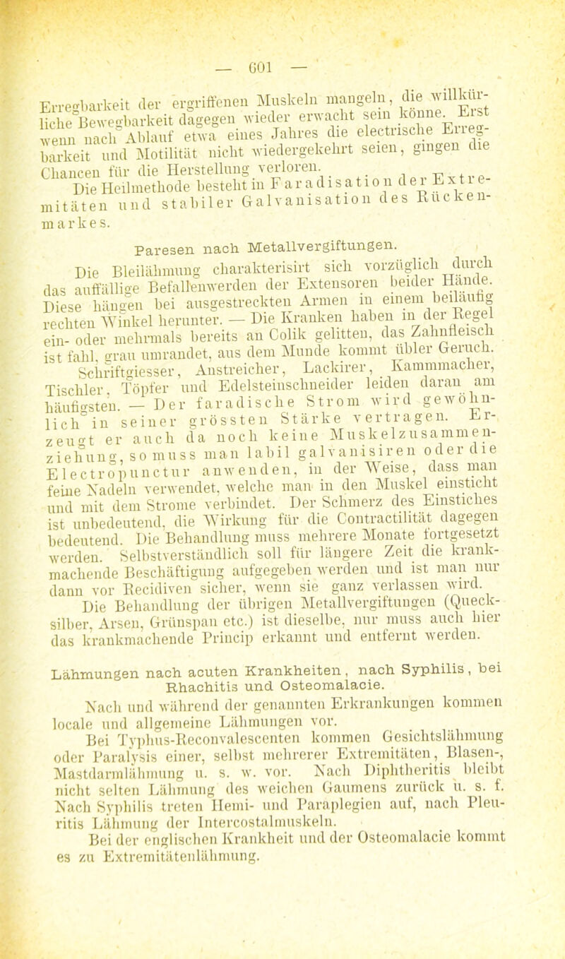 G01 Erregbarkeit der ergriffenen Muskeln mangeln die wfflkttr- liäe Bewegbarkeit dagegen n ieder erwacht sein könne Eist wenn nach Ablauf etwa eines Jahres die electnsche Ene barkeit und Motilität nicht wiedergekehrt seien, gingen die Chancen für die Herstellung verloren Die Heilmethode bestellt m Faradisatio 1 dei Evtie mitäten und stabiler Galvanisation des Rücken- markes. Paresen nach Metallvergiftungen. Die Bleilähmung cliarakterisirt sich vorzüglich durch das auffällige Befallenwerden der Extensoren beider Hände Diese hängen hei ausgestreckten Armen m einem beiläufig rechten Winkel herunter. — Die Kranken haben in der Rege ein- oder mehrmals bereits an Colik gelitten, das Zahnfleisch ist fahl grau umrandet, aus dem Munde kommt übler Geruch. Sciiriftgiesser, Anstreicher, Lackirer, _ Kammmacher, Tischler Töpfer und Edelsteinschneider leiden daran am häufigsten. — Der faradische Strom wird gewöhn- lich0 in seiner grössten Stärke vertragen. Er- zeugt er auch da noch keine Muskelzusammen- ziehung, so muss man labil galvanisiren oder die Electropunctur anwenden, iu der Weise, dass man feine Nadeln verwendet, welche man in den Muskel einsticht und mit dem Strome verbindet. Der Schmerz des Einstiches ist unbedeutend, die Wirkung für die Contractilität dagegen bedeutend. Die Behandlung muss mehrere Monate fortgesetzt werden. Selbstverständlich soll für längere Zeit die krank- macliende Beschäftigung aufgegeben werden und ist man nur dann vor Recidiven sicher, wenn sie ganz verlassen wird Die Behandlung der übrigen Metallvergiftungen (Queck- silber, Arsen, Grünspan etc.) ist dieselbe, nur muss auch hier das krankmachende Princip erkannt und entfernt werden. Lähmungen nach acuten Krankheiten, nach Syphilis, bei Rhachitis und Osteomalacie. Nach und während der genannten Erkrankungen kommen locale und allgemeine Lähmungen vor. Bei Typhus-Reconvalescenten kommen Gesichtslähmung oder Paralysis einer, seihst mehrerer Extremitäten, Blasen-, Mastdarmlähmung u. s. w. vor. Nach Diphtheritis bleibt nicht selten Lähmung des weichen Gaumens zurück u. s. f. Nach Syphilis treten Hemi- und Paraplegien auf, nach Pleu- ritis Lähmung der Intercostalmuskelu. Bei der englischen Krankheit und der Osteomalacie kommt es zu Extremitätenlähmung.
